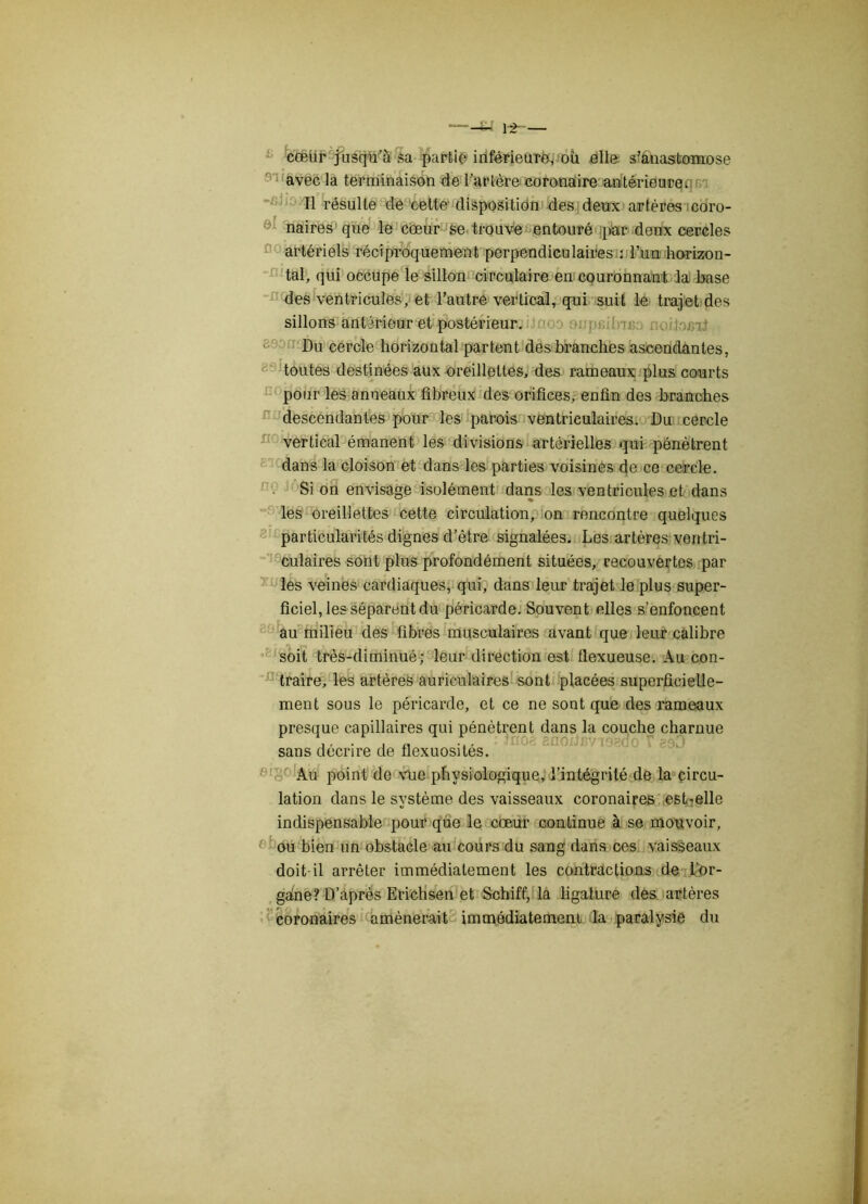 fa cœur jusqu’à sa partie inférieure, où elle s’anastomose avec la terminaison de l’artère coronaire antérieure* Il résulte de cette disposition des deux artères coro- naires que le cœur se trouve entouré par deux cercles artériels réciproquement perpendiculaires : l’un horizon- tal, qui occupe le sillon circulaire en couronnant la base des ventricules, et l’autre vertical, qui suit le trajet des sillons antérieur et postérieur. Du cercle horizontal partent des branches ascendantes, toutes destinées aux oreillettes, des rameaux plus courts pour les anneaux fibreux des orifices, enfin des branches descendantes pour les parois ventriculaires. Du cercle vertical émanent les divisions artérielles qui pénètrent dans la cloison et dans les parties voisines de ce cercle. Si on envisage isolément dans les ventricules et dans les oreillettes cette circulation, on rencontre quelques particularités dignes d’être signalées. Les artères ventri- culaires sont plus profondément situées, recouvertes par les veines cardiaques, qui, dans leur trajet le plus super- ficiel, les séparent du péricarde. Souvent elles s’enfoncent au milieu des fibres musculaires avant que leur calibre soit très-diminué; leur direction est flexueuse. Au con- traire, les artères auriculaires sont placées superficielle- ment sous le péricarde, et ce ne sont que des rameaux presque capillaires qui pénètrent dans la couche charnue \ ... f.iiol'.-d r - sans décrire de tlexuosites. Au point de vue physiologique, l’intégrité de la circu- lation dans le système des vaisseaux coronaires est-elle indispensable pour que le cœur continue à se mouvoir, ou bien un obstacle au cours du sang dans ces vaisseaux doit-il arrêter immédiatement les contractions de Lor- gàne? D’après Erichsen et Schiff, la ligature des artères coronaires amènerait immédiatement la paralysie du