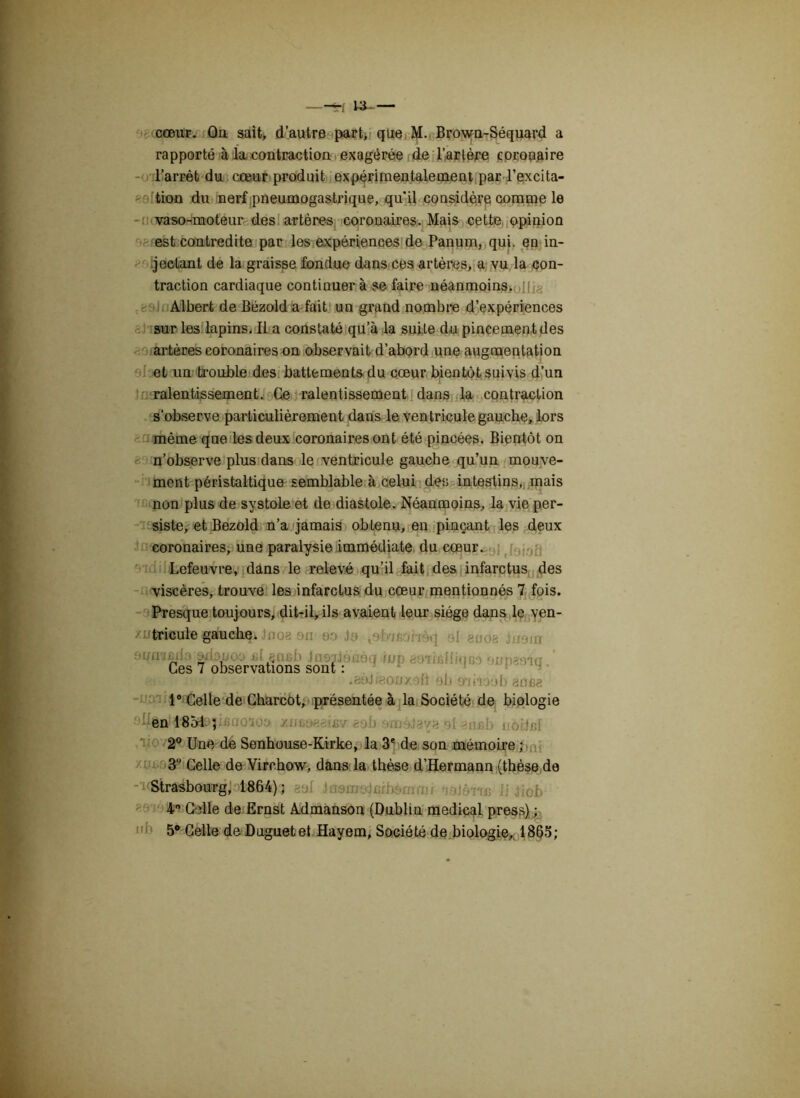 trf W- — cœur. Ou sait, d’autre part, que M. Brown-Séquard a rapporté à la, contraction exagérée de l’artère coronaire l’arrêt du cœur produit expérimentalement par l’excita- tion du nerf pneumogastrique, qu'il considère comme le vaso-moteur des artères coronaires. Mais cette opinion est contredite par les expériences de Panum, qui. en in- jectant de la graisse fondue dans ces artères, a vu la con- traction cardiaque continuer à se faire néanmoins. Albert de Bézold a fait un grand nombre d’expériences sur les lapins. Il a constaté qu’à la suite clu pincement des artères coronaires on observait d’abord une augmentation et un trouble des battements du cœur bientôt suivis d’un ralentissement. Ce ralentissement dans la contraction s’observe particulièrement dans le ventricule gauche, lors même que les deux coronaires ont été pincées. Bientôt on n’observe plus dans le ventricule gauche qu’un mouve- ment péristaltique semblable à celui des intestins, mais non plus de systole et de diastole. Néanmoins, la vie per- siste, et Bezold n’a jamais obLenu, en pinçant les deux coronaires, une paralysie immédiate du cœur. Lefeuvre, dans le relevé qu’il fait des infarctus des viscères, trouve les infarctus du cœur mentionnés 7 fois. Presque toujours, dit-il, ils avaient leur siège dans le ven- zntaricule gauche* fooa ou ôo Je si gooa lnem Ces 7 observations sont : 'P .aôJfeonxoft eb aniioôb an ne 1° Celle de Charcot, présentée à la Société de biologie •ollôi|t4î834sji6ffoioo mmesism&ob ni >nnb noiJnl 2° Une de Senhouse-Kirke, la 3e de son mémoire ; 3U Celle de Virchow, dans la thèse d’Hermann (thèse de -'uStrasbourg, 18M)3 aal Jnemojcrb&mm/ -jajôm li Jiob 4° Celle de Ernst Admanson (Dublin medical press) ; 5° Celle de Duguetet Hayem, Société de biologie, 1865;