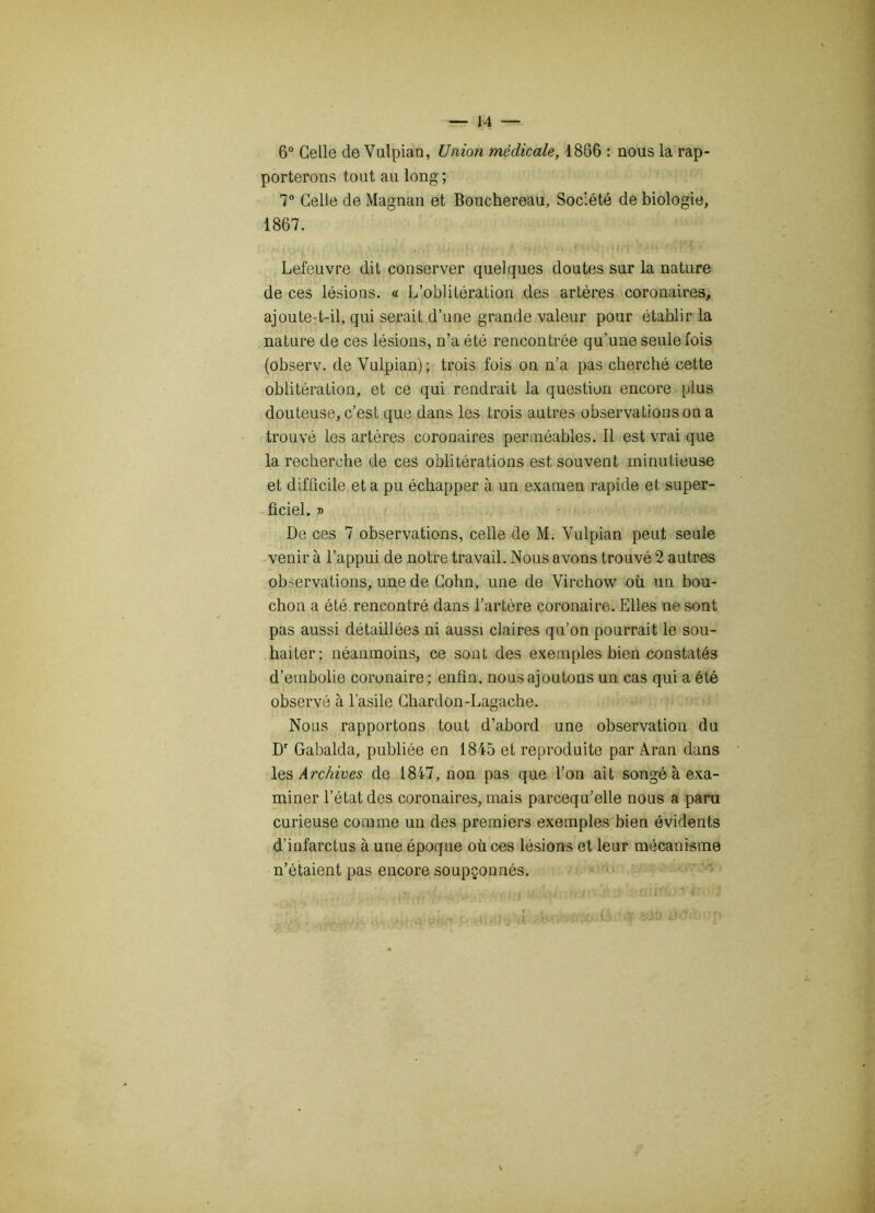 6° Celle de Vulpian, Union médicale, 1866 : nous la rap- porterons tout au long; 7° Celle de Magnan et Bouchereau, Société de biologie, 1867. Lefeuvre dit conserver quelques doutes sur la nature de ces lésions. « L’oblitération des artères coronaires, ajoute-t-il, qui serait d’une grande valeur pour établir la nature de ces lésions, n’a été rencontrée qu’une seule fois (observ. de Vulpian); trois fois on n’a pas cherché cette oblitération, et ce qui rendrait la question encore plus douteuse, c’est que dans les trois autres observations on a trouvé les artères coronaires perméables. Il est vrai que la recherche de ces oblitérations est souvent minutieuse et difficile et a pu échapper à un examen rapide et super- ficiel. » De ces 7 observations, celle de M. Vulpian peut seule venir à l’appui de notre travail. Nous avons trouvé 2 autres ob>ervations, une de Colin, une de Virchow où un bou- chon a été rencontré dans l’artère coronaire. Elles ne sont pas aussi détaillées ni aussi claires qu’on pourrait le sou- haiter; néanmoins, ce sont des exemples bien constatés d’embolie coronaire; enfin, nous ajoutons un cas qui a été observé à l’asile Chardon-Lagache. Nous rapportons tout d’abord une observation du Dr Gabalda, publiée en 1845 et reproduite par Aran dans \qs Archives de 1847, non pas que l’on ait songé à exa- miner l’état des coronaires, mais parcequ’elle nous a paru curieuse comme un des premiers exemples bien évidents d’infarctus à une époque où ces lésions et leur mécanisme n’étaient pas encore soupçonnés. ■m’ ■ <