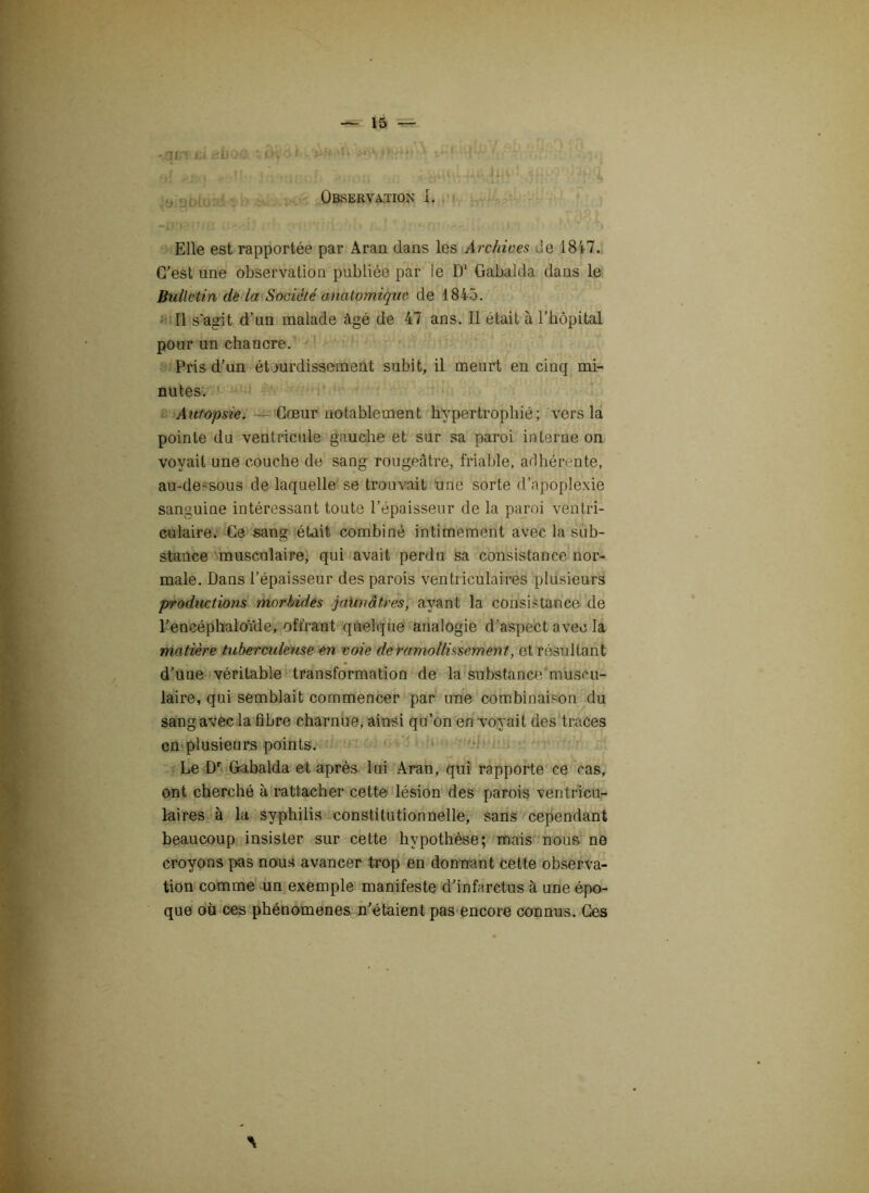 • qcrjii «hoc ïwtt , G-! b; 1 g} <:jîij - !' i; /tiroii 1 sîf*?-'• ' 4 Observation I. Elle est rapportée par Aran dans les Archives de 1847. C’est une observation publiée par le D‘ Gabalda dans le Bulletin de la Société anatomique de 1845. Il s'agit d’un malade âgé de 47 ans. Il était à l’hôpital pour un chancre. Pris d’un étourdissement subit, il meurt en cinq mi- nutes. Autopsie. Cœur notablement hypertrophié; vers la pointe du ventricule gauche et sur sa paroi interne on voyait une couche de sang rougeâtre, friable, adhérente, au-dessous de laquelle se trouvait une sorte d’apoplexie sanguine intéressant toute l’épaisseur de la paroi ventri- culaire. Ce sang était combiné intimement avec la sub- stance musculaire, qui avait perdu sa consistance nor- male. Dans l’épaisseur des parois ventriculaires plusieurs productions morbides jaunâtres, ayant la consistance de l’encéphaloïde, offrant quelque analogie d’aspect avec la matière tuberculeuse en voie de ramollissement, et résultant d’une véritable transformation de la substance muscu- laire, qui semblait commencer par une combinaison du sang avec la fibre charnue, ainsi qu’on en voyait des traces en plusieurs points. Le Dr Gabalda et après lui Aran, qui rapporte ce cas, ont cherché à rattacher cette lésion des parois ventricu- laires à la syphilis constitutionnelle, sans cependant beaucoup insister sur cette hypothèse; mais nous ne croyons pas nous avancer trop en donnant cette observa- tion comme un exemple manifeste d’infarctus à une épo- que où ces phénomènes n’étaient pas encore connus. Ces A