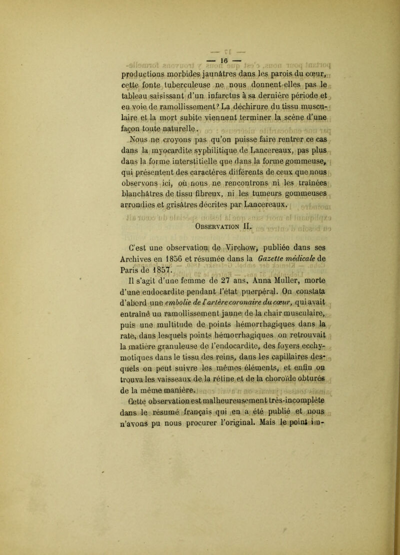 -9lbrrnoi atïovwiJ r êaoa oup îao :> fauoa iwoq tnj:rioq productions morbides jaunâtres dans les parois du cœur, cette fonte tuberculeuse ne nous donnent-elles pas le tableau saisissant d’un infarctus à sa dernière période et en voie de ramollissement? La déchirure du tissu muscu- laire et la mort subite viennent terminer la scène d’une wn>jtA/ïu JB -ui' <Jr\7 j 7 z)) a r br TU vl L iZiTjnTIvrj C1JT.J BBKUi façon toute naturelle. Nous ne croyons pas qu’on puisse faire rentrer ce cas dans la myocardite syphilitique de Lancereaux, pas plus dans la forme interstitielle que dans la forme gommeuse, qui présentent des caractères diiférents de ceux que nous observons ici, où nous ne rencontrons ni les traînées blanchâtres de tissu fibreux, ni les tumeurs gommeuses arrondies et grisâtres décrites par Lancereaux. Jiülusuoiih alr.i'Vtfp? in.igùf sloop rnca hom ni luCf/piîqx-j» Observation IL C’est une observation de Virchow, publiée dans ses Archives en 1856 et résumée dans la Gazette médicale de Paris de 1857. Il s’agit d’une femme de 27 ans, Anna Muller, morte d’une endocardite pendant l’état puerpéral. On constata d’abord une embolie de tarière coronaire du cœur, qui avait entraîné un ramollissement jaune de la chair musculaire, puis une multitude de points hémorrhagiques dans la rate, dans lesquels points hémorrhagiques on retrouvait la matière granuleuse de l’endocardite, des foyers ecchy- motiques dans le tissu des reins, dans les capillaires des- quels on peut suivre les mêmes éléments, et enfin on trouva les vaisseaux de la rétine et de la choroïde obturés de la même manière. Cette observation est malheureusement très-incomplète dans le résumé français qui en a été publié et nous n’avons pu nous procurer l’original. Mais le point iio-