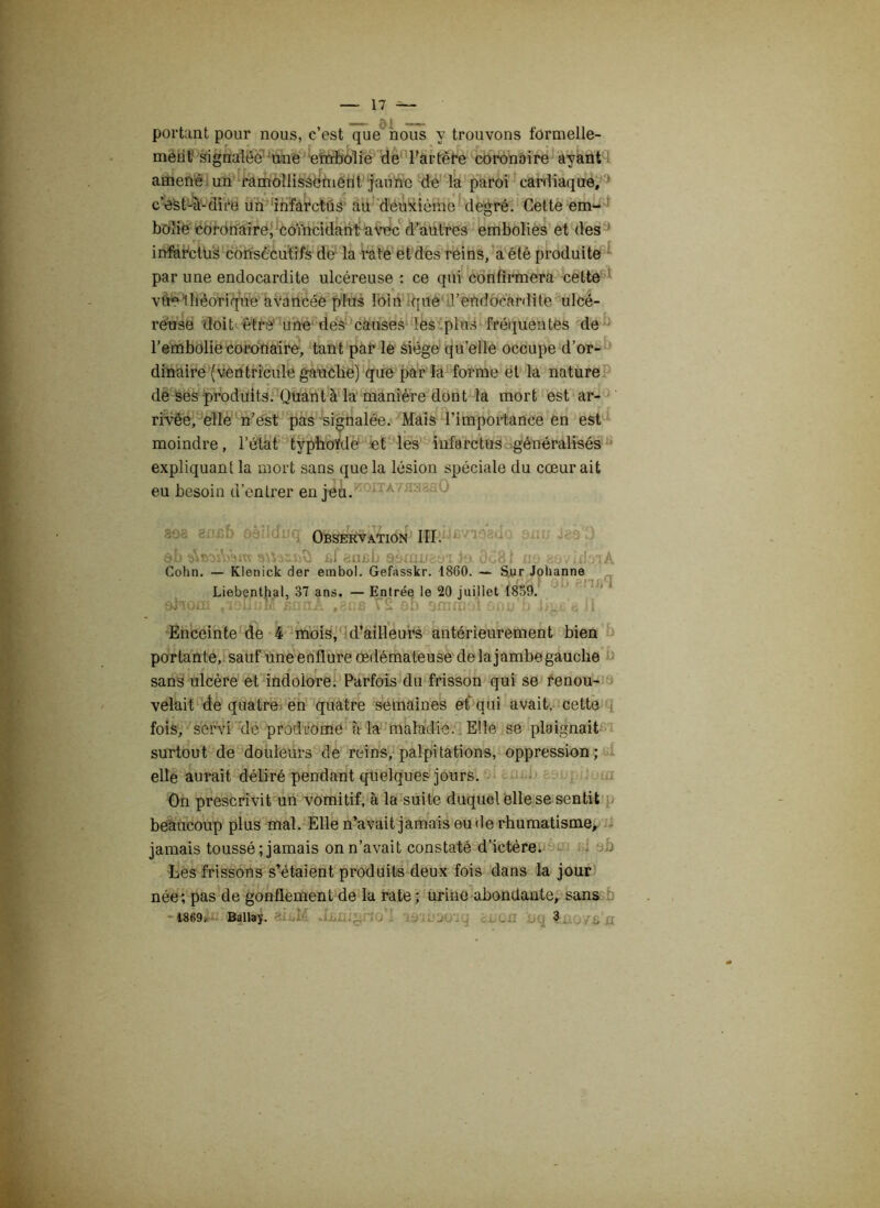 portant pour nous, c’est que nous y trouvons formelle- ment signalée une -embolie de l'artère coronaire ayant amené un ramollissement jaune de la paroi cardiaque, c’est-à-dire un infarctus au deuxième degré. Cette em- bolie coronaire, coïncidant avec d’autres embolies et des infarctus consecutifs de la rate et des reins, a été produite par une endocardite ulcéreuse : ce qui confirmera cette vite théorique avancée plus loin que l’endocardite ulcé- reuse doit être une des causes les plus fréquentes de l’embolie coronaire, tant par le siège quelle occupe d’or- dinaire (ventricule gauche) que par la forme et la nature de ses produits. Quant à la manière dont la mort est ar- rivée, elle n’est pas signalée. Mais l’importance en est moindre, l’état typhoïde et les infarctus-généralisés expliquant la mort sans que la lésion spéciale du cœur ait eu besoin d’entrer en jeu. A ■ ; : 'J 808 8nef) oèiltJi Observation III. qL fif 8Ui)b 90inU8üT lo 0c81 un Cohn. — Klenick der embol. Gefasskr. 1860. — Sur Johanne Liebenthal, 37 ans. — Entrée le 20 juillet 1859. ahom tioIiuM snnA T2 ob ommoi snu’b Jkuf*} j! Enceinte de 4 mois, d’ailleurs antérieurement bien portante, sauf une enflure œdémateuse de lajambegauche sans ulcère et indolore. Parfois du frisson qui se renou- velait de quatre en quatre semaines et qui avait, cette fois, servi de prodrome à la maladie. Elle se plaignait surtout de douleurs de reins, palpitations, oppression; elle aurait déliré pendant quelques jours. On prescrivit un vomitif, à la suite duquel elle se sentit beaucoup plus mal. Elle n’avait jamais eu de rhumatisme, jamais toussé; jamais on n’avait constaté d’ictère. Les frissons s’étaient produits deux fois dans la jour née; pas de gonflement de la rate ; urine abondante, sans aii.M .Lunigno'I Toiu-jovq aima x>q !..