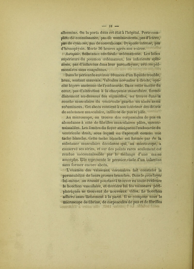 albumine. On la porta dans cét état à l’hôpital. Perte com- plète de connaissance, pas de vomissements, pas d’ictère, pas de cyanose, pas de convulsions. Dyspnée intense, pas d’hémoptysie. Morte 36 heures après son entrée. Autopsie. Substance cérébrale œdémateuse. Les lobes supérieurs du poumon œdémateux, les inférieurs splé- nisés, pas d’infarctus dans leur parenchyme, artères pul- monaires sans coagulums. Dans le péricarde environ 10 onces d’un liquide trouble, brun, sentant mauvais. Valvules normales à droite, opa- cité légère ancienne de l’endocarde. Dans cette moitié du cœur, pas d’altération à la charpente musculaire. Immé- diatement au-dessous des sigmoïdes, on trouve dans la couche musculaire du ventricule gauche un abcès assez volumineux. Cet abcès contient à son intérieur des débris de substance musculaire, infiltrée de pus et pâle. Au microscope, on trouve des corpuscules de pus en abondance à côté de fibrilles musculaires pâles, mécon- naissables. Les limites du foyer atteignent l’endocarde du ventricule droit, sous lequel on l’aperçoit comme une tache blanche. Cette tache blanche est formée par de la substance musculaire décolorée qui, au microscope, a conservé ses stries, et sur des points rares seulement est rendue méconnaissable par le mélange d’une masse amorphe. Elle représente le premier stade d’un infarctus sans former encore abcès. L’examen des vaisseaux coronaires fait constater la perméabilité de leurs grosses branches. Dans le gros foyer lui-mème, on réussit pourtant à trouver en toute évidence le bouchon vasculaire, et derrière lui les vaisseaux péri- phériques se trouvent de nouveaux vidés. Le bouchon adhère assez lâchement à la paroi. Il se compose sous le microscope de fibrine, de corpuscules de pus et de fibrilles