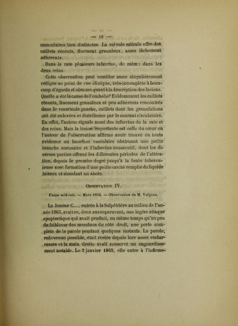 musculaires bien distinctes. La valvule mitrale offre des caillots récents, finement granuleux, assez lâchement adhérents. Dans la rate plusieurs infarctus, de même dans les deux reins. Cette observation peut sembler assez singulièrement rédigée au point de vue clinique, très-incomplète à beau- coup d’égards et obscure quant à la description des lésions. Quelle a été la cause del’embolie? Evidemment les caillots récents, finement granuleux et peu adhérents rencontrés dans le ventricule gauche, caillots dont les granulations ont été enlevées et distribuées par le courant circulatoire. En effet, l’auteur signale aussi des infarctus de la rate et des reins. Mais la lésion' importante est celle du cœur où l’auteur de l’observation affirme avoir trouvé en toute évidence un bouchon vasculaire obstruant une petite branche coronaire et l’infarctus consécutif, dont les di- verses parties offrent les différentes périodes de l’altéra- tion, depuis le premier degré jusqu’à la fonte tubercu- leuse avec formation d’une petite cavité remplie de liquide laiteux etsimnlant un abcès. Observation IV. Union médicale. — Mars 1866. — Observation de M. Vulpian. La femme G..., entrée à la Salpêtrière au milieu de l’an- née 1865,avaiteu, deux ansauparavant, une légère attaque apoptectique qui avait produit, en même temps qu’un peu de faiblesse des membres du côté droit, une perte com- plète de la parole pendant quelques instants. La parole, redevenue possible, était restée depuis lors assez embar- rassée et la main droite avait conservé un engourdisse-