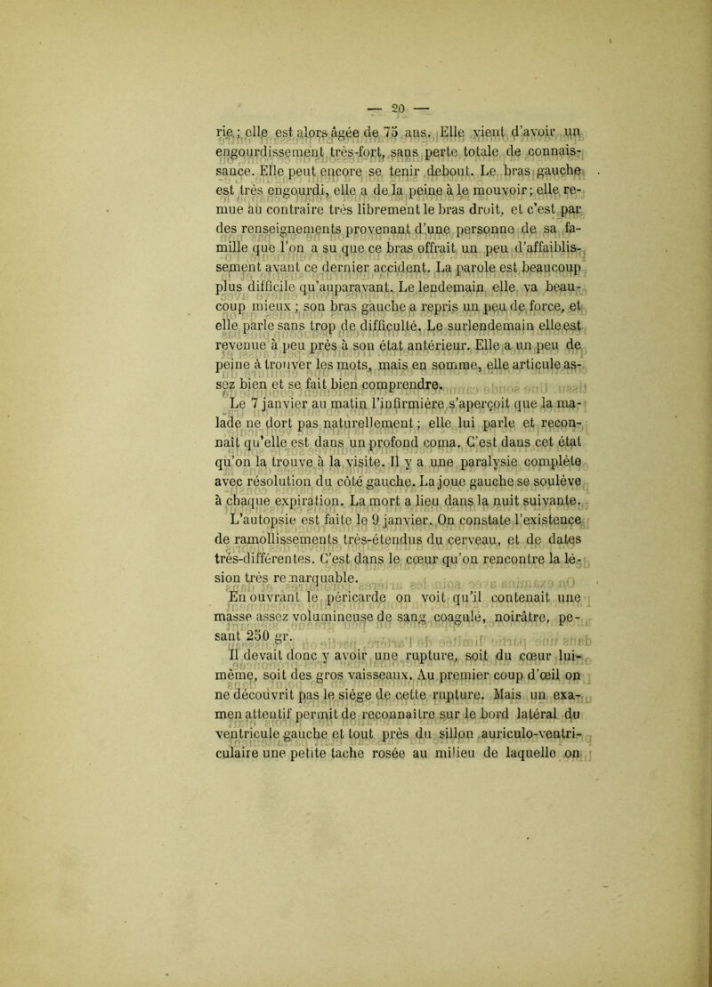 rie ; elle est alors âgée de 75 ans. Elle vient d'avoir un engourdissement très-fort, sans perte totale de connais- sance. Elle peut encore se tenir debout. Le bras gauche est très engourdi, elle a de la peine à le mouvoir; elle re- mue au contraire très librement le bras droit, et c’est par des renseignements provenant d’une personne de sa fa- mille que l’on a su que ce bras offrait un peu d’affaiblis- sement avant ce dernier accident. La parole est beaucoup plus difficile qu’auparavant. Le lendemain elle va beau- coup mieux ; son bras gauche a repris un peu de force, et elle parle sans trop de difficulté. Le surlendemain elle est revenue à peu près à son état antérieur. Elle a un peu de peine à trouver les mots, mais en somme, elle articule as- sez bien et se fait bien comprendre. Le 7 janvier au matin l’infirmière s’aperçoit que la ma- lade ne dort pas naturellement ; elle lui parle et recon- naît qu’elle est dans un profond coma. C’est dans cet état qu’on la trouve à la visite. Il y a une paralysie complète avec résolution du côté gauche. La joue gauche se soulève à chaque expiration. La mort a lieu dans la nuit suivante. L’autopsie est faite le 9 janvier. On constate l’existence de ramollissements très-étendus du cerveau, et de dates très-différentes. C’est dans le cœur qu’on rencontre la lé- sion très remarquable. En ouvrant le péricarde on voit qu’il contenait une masse assez volumineuse de sang coagule, noirâtre, pe- sant 250 gr. Il devait donc y avoir une rupture, soit du cœur lui- même, soit des gros vaisseaux. Au premier coup d’œil on ne découvrit pas le siège de cette rupture. Mais un exa- men attentif permit de reconnaître sur le bord latéral du ventricule gauche et tout près du sillon auriculo-ventri- culaire une petite tache rosée au mifieu de laquelle on