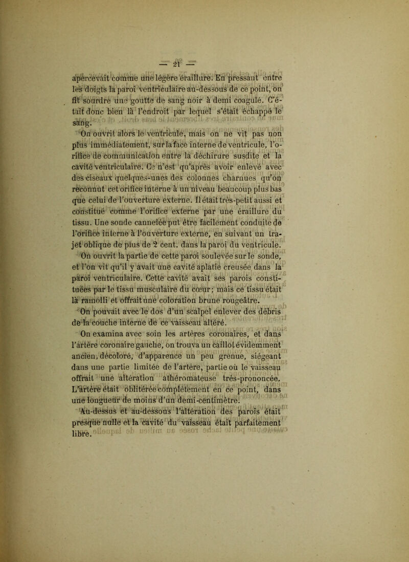 apercevait comme une légère éraillure. En pressant entre les doigts la paroi ventriculaire au-dessous de ce point, on fît sourdre une goutte de sang noir à demi coagulé. C’é- tait donc bien là l’endroit par lequel s’était échappé le Jo .lioab afriti al luomo'Ki. i eé-jjl a ï On ouvrit alors le ventricule, mais on ne vit pas non plus immédiatement, sur la face interne de ventricule, l’o- rifice de communication entre la déchirure susdite et la cavité ventriculaire. Ce n’est qu’après avoir enlevé avec des ciseaux quelques-unes des colonnes charnues qu’on reconnut cet orifice interne à un niveau beaucoup plus bas que celui de l’ouverture externe. Il était très-petit aussi et constitué comme l’orifice externe par une éraillure du tissu. Une sonde cannelée put être facilement conduite de l’orifice interne à l’ouverture externe, en suivant un Ira- . r * ï r\I r<-k • 1 r-t f /• 1 I r t ■ I ■ I 1 jet oblique de plus de 2 cent, dans la paroi du ventricule. On ouvrit la partie de cette paroi soulevée sur le sonde, et l’on vit qu’il y avait une cavité aplatie creusée dans la paroi ventriculaire. Cette cavité avait ses parois consti- tuées par le tissu musculaire du cœur; mais ce tissu était là ramolli et offrait une coloration brune rougeâtre. On pouvait avec le dos d’un scalpel enlever des débris de la couche interne de ce vaisseau altéré. On examina avec soin les arteres coronaires, et dans l’artère coronaire gauche, on trouva un caillot évidemment ancien, décolore, d apparence un peu grenue, siégeant dans une partie limitée de l’artère, partie où le vaisseau offrait une altération athéromateuse très-prononcée. L’artère était oblitérée complètement en ce point, dans une longueur de moins d’un demi-centimètre. Au-dessus et au-dessous l’altération des parois était presque nulle et la cavité du vaisseau était parfaitement lilflfè oüoupfil ob usUifli ne éàeoi orimù siifoq