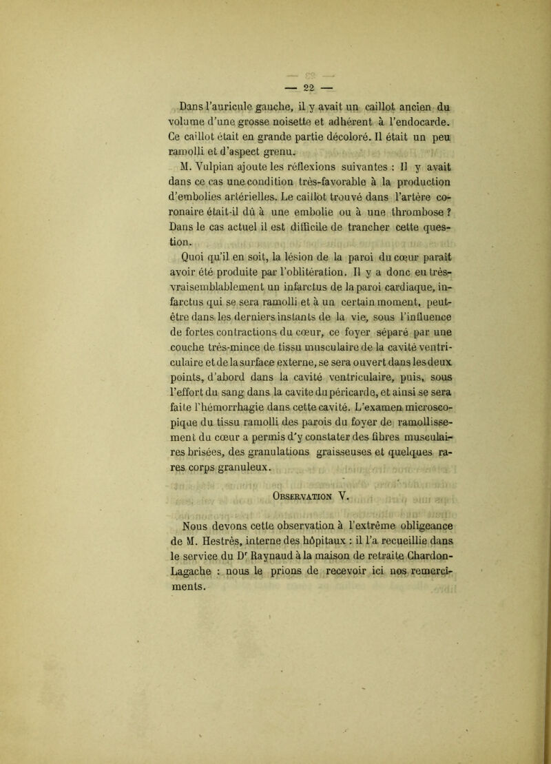 Dans l’auricule gauche, il y avait un caillot ancien du volume d’une grosse noisette et adhérent à l’endocarde. Ce caillot était en grande partie décoloré. Il était un peu ramolli et d’aspect grenu. M. Yulpian ajoute les réflexions suivantes : IJ y avait dans ce cas une condition très-favorable à la production d’embolies artérielles. Le caillot trouvé dans l’artère co- ronaire était-il dû à une embolie ou à une thrombose ? Dans le cas actuel il est difficile de trancher cette ques- tion. Quoi qu’il en soit, la lésion de la paroi du coeur paraît avoir été produite par l’oblitération. Il y a donc eu très- vraisemblablement un infarctus de la paroi cardiaque, in- farctus qui se sera ramolli et à un certain moment, peut- être dans les derniers instants de la vie, sous l’influence de fortes contractions du cœur, ce foyer séparé par une couche très-mince de tissu musculaire de la cavité ventri- culaire et de la surface externe, se sera ouvert dans les deux points, d’abord dans la cavité ventriculaire, puis, sous l’effort du sang dans la cavité du péricarde, et ainsi se sera faite l'hémorrhagie dans cette cavité. L’examen microsco- pique du tissu ramolli des parois du foyer de ramollisse- ment du cœur a permis d'y constater des fibres musculai- res brisées, des granulations graisseuses et quelques ra- res corps granuleux. Observation V. . i ;î Nous devons cette observation à l’extrême obligeance de M. Hestrès, interne des hôpitaux : il l’a recueillie dans le service du Dr Raynaud à la maison de retraite Chardon- Lagache : nous le prions de recevoir ici nos remercî- ments. t