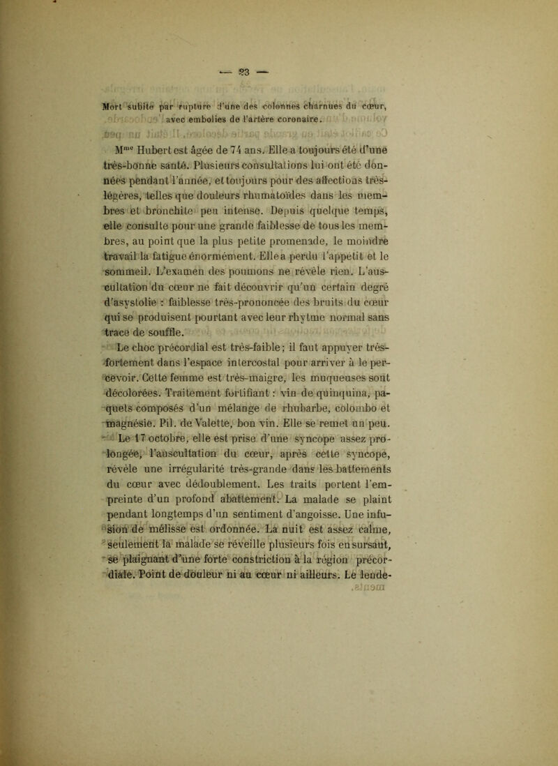 Mort subite par rupture d’une des colonnes charnues du cœur, avec embolies de l’artère coronaire. i$iq ' Mm0 Hubert est âgée de 74 ans. Elle a toujours été d’une très-bonne santé. Plusieurs consultations lui ont été don- nées pendant l’année, et toujours pour des aSections très- légères, telles que douleurs rhumatoïdes dans les mem- bres et bronchite peu intense. Depuis quelque temps, elle consulte pour une grande faiblesse de tous les mem- bres, au point que la plus petite promenade, le moindre travail la fatigue énormément. Elle a perdu l’appétit et le sommeü. L’examen des poumons ne révèle rien. I/aus- cultation du cœur ne fait découvrir qu’un certain degré d’asystolie : faiblesse très-prononcée des bruits du cœur qui se produisent pourtant avec leur rhvtme normal sans trace de souffle. Le choc précordial est très-faible; il faut appuyer très- fortement dans l’espace intercostal pour arriver à le per- cevoir. Cette femme est très-maigre, les muqueuses sont décolorées. Traitement fortifiant : vin de quinquina, pa- quets composés d’un mélange de rhubarbe, Colombo et magnésie. Pii. de Valette, bon vin. Elle se remet un peu. Le 17 octobre, elle est prise d’une syncope assez pro- longée, l’auscultation du cœur, après cette syncope, révèle une irrégularité très-grande dans les battements du cœur avec dédoublement. Les traits portent l’em- preinte d’un profond abattement. La malade se plaint pendant longtemps d’un sentiment d’angoisse. Une infu- sion de mélisse est ordonnée. La nuit est assez calme, seulement la malade se réveille plusieurs fois en sursaut, se plaignant d’une forte constriction à la région précor- diale. Point de douleur ni au cœur ni ailleurs. Le lende- .alnom