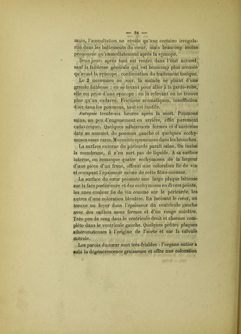 — - main, l’auscultation ne révèle qu’une certaine irrégula- nté dans les battements du cœur, mais beaucoup moins prononcée qu’immédiatement après la syncope. Deux jours après tout est rentré dans l’état naturel, sauf la faiblesse générale qui est beaucoup plus accusée qu’avant la syncope . continuation du traitement tonique. Le 2 novembre au soir, la malade se plaint d'une grande faiblesse : en se levant pour aller à la garde-robe, elle est prise d’une syncope : en la relevant on ne trouve plus qu’un cadavre. Frictions aromatiques, insufflation d’air dans les poumons, tout est inutile. Autopsie trente-six heures après la mort. Poumons sains, un peu d’engouement en arrière, effet purement cadavérique. Quelques adhérences fermes et d’ancienne date au sommet du poumon gauche et quelques ecchy- moses assez rares. Mucosités spumeuses dans les bronches. La surface externe du péricarde paraît saine. On incise la membrane, il n’en sort pas de liquide. A sa surface interne, on remarque quatre ecchymoses de la largeur d’une pièce d’un franc, offrant une coloration lie de vin et occupant l’épaisseur même de cette fîbro-séreuse. La surface du cœur présente une large plaque laiteuse sur la face postérieure et des ecchymoses en divers points, les unes couleur lie de vin comme sur le péricarde, les autres d’une coloration bleuâtre. En incisant le cœur, on trouve un foyer dans l’épaisseur du ventricule gauche avec des caillots assez fermes et d’un rouge noirâtre. Très-peu de sang dans le ventricule droit et absence com- plète dans le ventricule gauche. Quelques petites plaques athéromateuses à l’origine de l’aorte et sur la valvule mitrale. Les parois du cœur sont très-friables : l’organe entier a subi la dégénérescence graisseuse et offre une coloratioû