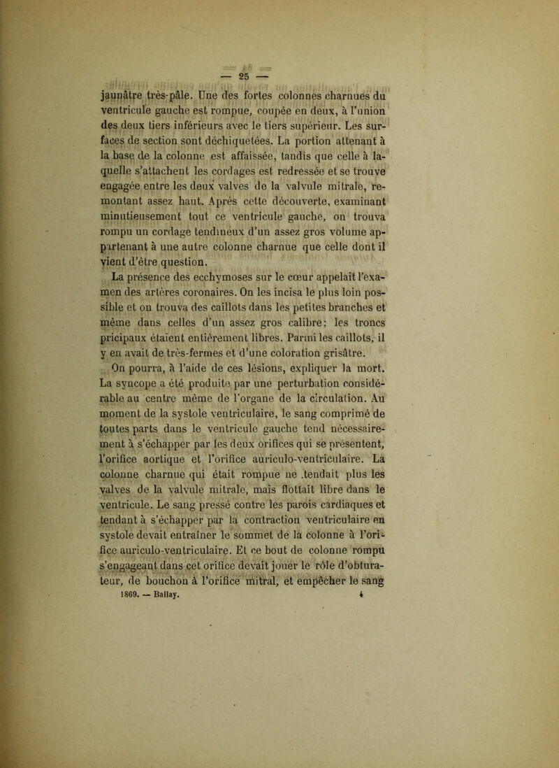 jaunâtre très-pâle. Une des fortes colonnes charnues du ventricule gauche est rompue, coupée en deux, à l’imion des deux tiers inférieurs avec le tiers supérieur. Les sur- faces de section sont déchiquetées. La portion attenant à la base de la colonne est affaissée, tandis que celle à la- quelle s'attachent les cordages est redressée et se trouve engagée entre les deux valves de la valvule mitrale, re- montant assez haut. Après cette découverte, examinant minutieusement tout ce ventricule gauche, on trouva rompu un cordage tendineux d’un assez gros volume ap- partenant à une autre colonne charnue que celle dont il vient d’être question. La présence des ecchymoses sur le cœur appelait l’exa- men des artères coronaires. On les incisa le plus loin pos- sible et on trouva des caillots dans les petites branches et même dans celles d’un assez gros calibre; les troncs pricipaux étaient entièrement libres. Parmi les caillots, il y en avait de très-fermes et d’une coloration grisâtre. On pourra, à l’aide de ces lésions, expliquer la mort. La syncope a été produite par une perturbation considé- rable au centre même de l’organe de la circulation. Au moment de la systole ventriculaire, le sang comprimé de toutes parts dans le ventricule gauche tend nécessaire- ment à s’échapper par les deux orifices qui se présentent, l’orifice aortique et l’orifice auriculo-ventriculaire. La colonne charnue qui était rompue ne .tendait plus les valves de la valvule mitrale, mais flottait libre dans le ventricule. Le sang pressé contre les parois cardiaques et tendant à s’échapper par la contraction ventriculaire en systole devait entraîner le sommet de la colonne à l’ori- fice auriculo-ventriculaire. El ce bout de colonne rompu s’engageant dans cet orifice devait jouer le rôle d’obtura- teur, de bouchon à l’orifice mitral, et empêcher le sang