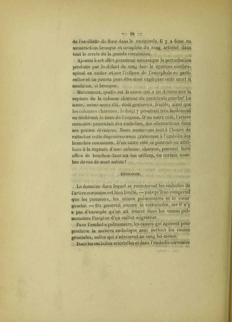 — IX — de l’oreillette de fluer dans le ventricule. Il y a donc eu soustraction brusque et complète du sang artériel dans tout le cercle de la grande circulation. Ajoutez à cet effet purement mécanique la perturbation produite par le défaut de sang dans le système cérébro- spinal en entier et sur l’isthme de l’encéphale en parti- culier et on pourra peut-être ainsi expliquer cette mort si soudaine, si brusque. Maintenant, quelle est la cause qui a pu déterminer la rupture de la colonne charnue du ventricule .gauche? Le cœur, avons-nous dit, était graisseux, friable, ainsi que les colonnes charnues ; le doigt y pénétrait très-facilement en déchirant le tissu de l'organe. D’un autre côté, l’artère coronaire présentait des embolies, des obstructions dans ses petites divisions. Nous essaierons tout à l’heure de rattacher cette dégénérescence graisseuse à l’embolie des branches coronaires. D’un autre côté ne pourrait-on attri- buer à la rupture d’une colonne charnue, pouvant faire office de bouchon dans un des oriücep, un certain nom- bre de cas de mort subite ? ÉTIOLOGIE. ■ Le domaine dans lequel se recruteront les embolies de l’artère coronaire est bien limité, — puisqu’il ne comprend que les poumons, les veines pulmonaires et le cœur gauche. — On pourrait encore le restreindre, car il n’y a pas d’exemple qu’on ait trouvé dans les veines pul- monaires l’origine d’un caillot migrateur. Dans l’embolie pulmonaire, les causes qui agissent pour produire la matière embolique sont surtout les causes générales, celles qui s’adressent au sang lui-même. Dans les embolies artérielles et dans l’embolie coronaire