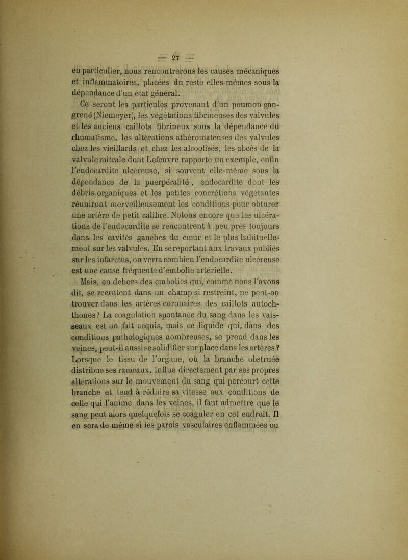 eu particulier, nous rencontrerons les causes mécaniques et inflammatoires, placées du reste elles-mêmes sous la dépendance d’un état général. Ce seront les particules provenant d’un poumon gan- grené (Niemeyer), les végétations fibrineuses des valvules et les anciens caillots fibrineux sous la dépendance du rhumatisme, les altérations athéromateuses des valvules chez les vieillards et chez les alcoolisés, les abcès de la valvule mitrale dont Lefeuvre rapporte un exemple, enfin l’endocardite ulcéreuse, si souvent elle-même sous la dépendance de la puerpéralité, endocardite dont les débris organiques et les petites concrétions végétantes réuniront merveilleusement les conditions pour obturer une artère de petit calibre. Notons encore que les ulcéra- tions de l’endocardite se rencontrent à peu près toujours dans les cavités gauches du cœur et le plus habituelle- ment sur les valvules. En se reportant aux travaux publiés sur les infarctus, on verra combien l’endocardite ulcéreuse est une cause fréquente d’embolie artérielle. Mais, en dehors des embolies qui, comme nous l’avons dit, se recrutent dans un champ si restreint, ne peut-on trouver dans les artères coronaires des caillots autoch- thones? La coagulation spontanée du sang dans les vais- seaux est un fait acquis, mais ce liquide qui, dans des conditions pathologiques nombreuses, se prend dans les veines, peut-il aussi se solidifier sur place dans les artères ? Lorsque le tissu de l’organe, où la branche obstruée distribue ses rameaux, influe directement par ses propres altérations sur le mouvement du sang qui parcourt cette branche et tend à réduire sa vitesse aux conditions de celle qui l’anime dans les veines, il faut admettre que le sang peut alors quelquefois se coaguler en cet endroit. Il en sera de même si ies parois vasculaires enflammées ou