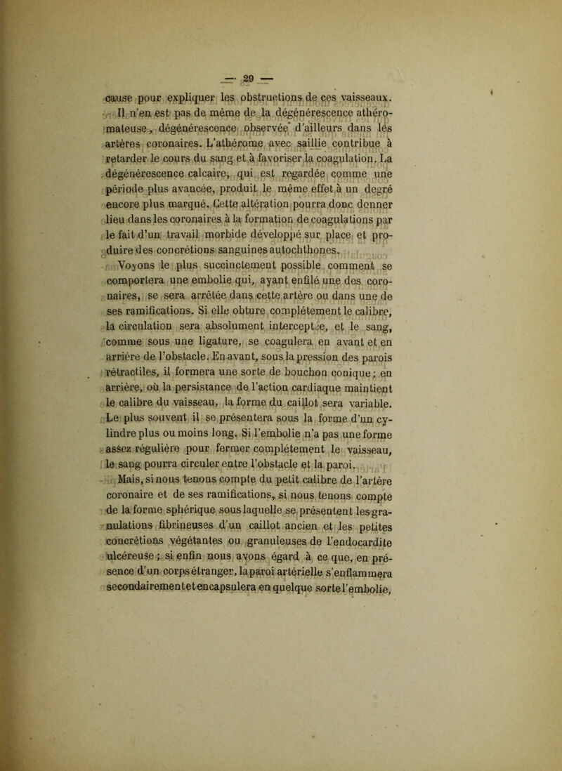 cause pour expliquer les obstructions de ces vaisseaux. Il n’en est pas de même de la dégénérescence athéro- mateuse, dégénérescence observée* d’ailleurs dans les artères coronaires. L’athérome avec saillie contribue à <juuwi<raq ra. (ax» jjuj rîmrrrc — .O^rmo'iqnioo retarder le cours du sang et à favoriser la coagulation. La dégénérescence calcaire, qui est regardée comme une période plus avancée, produit le même effet à un degré encore plus marqué. Cette altération pourra donc donner lieu dans les coronaires à la formation de coagulations par le fait d’un travail morbide développé sur place et pro- duire des concrétions sanguines autochthones. Voyons le plus succinctement possible comment se comportera une embolie qui, ayant enfilé une des coro- naires, se sera arrêtée dans cette artère ou dans une de ses ramifications. Si elle obture complètement le calibre, la circulation sera absolument interceptée, et le sang, comme sous une ligature, se coagulera en avant et en arrière de l’obstacle. En avant, sous la pression des parois rétractiles, il formera une sorte de bouchon conique; en arrière, où la persistance de l’action cardiaque maintient le calibre du vaisseau, la forme du caillot sera variable. Le plus souvent il se présentera sous la forme d’un cy- lindre plus ou moins long. Si l’embolie n’a pas une forme assez régulière pour fermer complètement le vaisseau, le sang pourra circuler entre l’obstacle et la paroi. Mais, si nous tenons compte du petit calibre de l’artère coronaire et de ses ramifications, si nous tenons compte de la forme sphérique sous laquelle se présentent les gra- nulations fibrineuses d’un caillot ancien et les petites concrétions végétantes ou granuleuses de l’endocardite ulcéreuse ; si enfin nous avons égard à ce que, en pré- sence d’un corps étranger, laparoi artérielle s’enflammera secondairement et encapsulera en quelque sorte l’embolie,