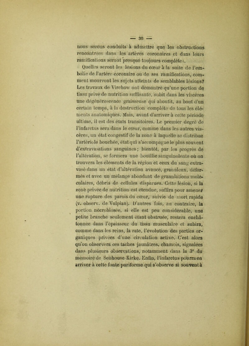 nous serons conduits à admettre que les obstructions rencontrées dans les artères coronaires et dans leurs ramifications seront presque toujours complètes. Quelles seront les lésions du cœur à la suite de l’em- bolie de l’artère coronaire ou de ses ramifications, com- ment mourront les sujets atteints de semblables lésions? Les travaux de Virchow ont démontré qu’une portion de tissu privé de nutrition suffisante, subit dans les viscères une dégénérescence graisseuse qui aboutit, au bout d’un certain temps, à la destruction complète de tous les élé- ments anatomiques. Mais, avant d’arriver à cette période ultime, il est des états transitoires. Le premier degré de l’infarctus sera dans le cœur, comme dans les autres vis- cères, un état congestif de la zone à laquelle se distribue l’artériole bouchée, état qui s’accompagne le plus souvent d’extravasations sanguines ; bientôt, par les progrès de l’altération, se formera une bouillie sanguinolente où on trouvera les éléments de la région et ceux du sang extra- vasé dans un état d’altération avancé, granuleux, défor- més et avec un mélange abondant de granulations molé- culaires, débris de cellules disparues. Cette lésion, si la zone privée de nutrition est étendue, suffira pour amener une rupture des parois du cœur, suivie de mort rapide (v. observ. de Vulpian). D'autres fois, au contraire, la portion nécrobiosée, si elle est peu considérable, une petite branche seulement étant obstruée, restera enchâ- tonnée dans l’épaisseur du tissu musculaire et subira, comme dans les reins, la rate, l’évolution des parties or- ganiques privées d’une circulation active. C’est alors qu’on observera ces taches jaunâtres, chamois, signalées dans plusieurs observations, notamment dans la 3e du mémoire de Senhouse Iiirke. Enfin, l’infarctus pourra en arriver à cette fonte puriforme qui s’observe si souvent à