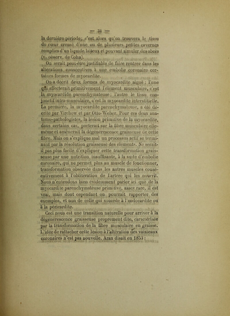 la dernière période; c’est alors qu’on trouvera le tissu du cœur creusé d'une ou de plusieurs petites cavernes remplies d’un liquide, laiteux et pouvant simuler des abcès (v. oDserv. de Cohn). On serait peut-être justifiable de faire rentrer dans les altérations consécutives à uqe embolie coronaire cer- taines formes de myocardite. On a décrit deux formes de myocardite aiguë : l’une qdi affecterait-primitivement l'élément musculaire, c’e^t la myo.cardide parenchymateuse; l’autre le tissu con- jonctif in tra-musculairc, c’est la myocardite interstitielle. La première, la myocardite parenchymateuse, a été dé- crite par Virchow et par Otto-Weber. Pour ces deux ana- tomo-pathologistes, la lésion primitive de la myocardite, dans certains cas, porterait sur la fibre musculaire elle- même et amènerait la dégénérescence graisseuse de cette fibre. Mais on s’explique mal un processus actif se termi- nant par la résolution graisseuse des éléments. Ne serait- il pas plus facile d’expliquer cette transformation grais- seuse par une nutrition insuffisante, à la suite d’embolie coronaire, qui ne permet plus au muscle de fonctionner, transformation observée dans les autres muscles consé- cutivement à l’oblitération de l’artère qui les nourrit. Nous n’entendons bien évidemment parler ici que de la myocardite parenchymateuse primitive, assez rare, il est vrai, mais dont cependant on pourrait rapporter des exemples, et non de celle qui succède à l’endocardite ou à la péricardite. Ceci nous est une transition naturelle pour arriver à la dégénérescence graisseuse proprement dite, caractérisée par la transformation de la fibre musculaire en graisse. L’idée de rattacher cette lésion à Paltération des vaisseaux coronaires n est pas nouvelle. Aran disait en 1853 :