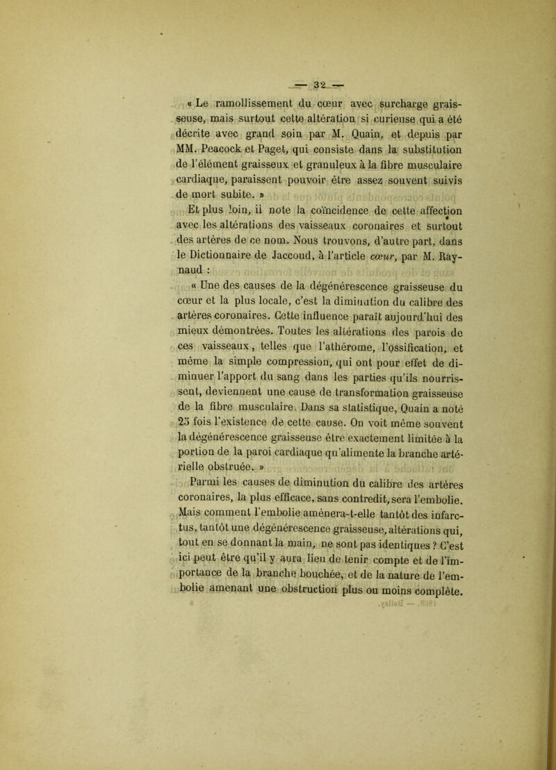 -=- §2-=- « Le ramollissement du cœur avec surcharge grais- seuse, mais surtout cette altération si curieuse qui a été décrite avec grand soin par M. Quain, et depuis par MM. Peacock et Paget, qui consiste dans la substitution de l’élément graisseux et granuleux à la fibre musculaire cardiaque, paraissent pouvoir être assez souvent suivis de mort subite. » Et plus loin, il note la coïncidence de cette affection avec les altérations des vaisseaux coronaires et surtout des artères de ce nom. Nous trouvons, d’autre part, dans le Dictionnaire de Jaccoud, à l’article cœur, par M. Ray- naud : « Une des causes de la dégénérescence graisseuse du cœur et la plus locale, c’est la diminution du calibre des artères coronaires. Cette influence parait aujourd'hui des mieux démontrées. Toutes les altérations des parois de ces vaisseaux, telles que l’athérome, l’ossification, et même la simple compression, qui ont pour effet de di- minuer l’apport du sang dans les parties qu’ils nourris- sent, deviennent une cause de transformation graisseuse de la fibre musculaire. Dans sa statistique, Quain a noté 2o fois l’existence de cette cause. On voit même souvent la dégénérescence graisseuse être exactement limitée à la portion de la paroi cardiaque qu’alimente la branche arté- rielle obstruée. » Parmi les causes de diminution du calibre des artères coronaires, la plus efficace, sans contredit,sera l’embolie. Mais comment l’embolie amènera-t-elle tantôt des infarc- tus, tantôt une dégénérescence graisseuse, altérations qui, tout en se donnant la main, ne sont pas identiques ? C’est ici peut être qu il y aura lieu de tenir compte et de l’im- portance de la branche bouchée, et de la nature de l’em- bolie amenant une obstruction plus ou moins complète. S .^sIIbU — .0981