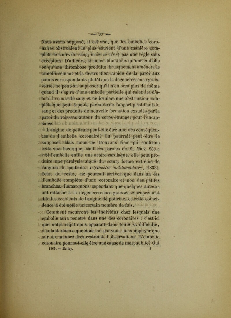 NoUs citons supposé, il est vrai, que les embolies coro- naires obstruaient le plus souvent d’une manière com- plète le cours du sang, mais cé n’est pas une règle sans exception. D’ailleurs, si nous admettons qu’une embolie ou qu’une thrombose produite brusquement amènera le ramollissement et la destruction rapide de la paroi aux points correspondants plutôt que la dégénérescence grais- seuse, ne peut-on supposer qu’il n’en sera plus de même quand il s’agira d’une embolie partielle qui ralemira d’a- bord le cours du sang et ne formera une obstruction com- plète que petit à petit, par suite de l’apport plastifiant du sang et des produits de nouvelle formation exsudés par la paroi du vaisseau autour du corps étranger pour l’encap- suler. L’angine de poitrine peut-elle être une des conséquen- ces de l’embolie coronaire? Ou pourrait peut-être le supposer. Mais nous ne trouvons rien qui confirme cette vue théorique, sauf ces paroles de M. Marc Sée : « Si l’embolie enfile une artère cardiaque, elle peut pro- duire une paralysie aiguë du cœur, forme extrême de l’angine de poitrine. » (Gazette hebdomadaire, 1853). Gela, du reste, ne pourrait arriver que dans un cas d’embolie complète d’une coronaire et non des petites branches. Remarquons cependant que quelques auteurs ont rattaché à la dégénérescence graisseuse proprement dite les accidents de l’angine de poitrine, et cette coïnci- dence a été notée un certain nombre de fois. Gomment mourront les individus chez lesquels une embolie aura pénétré dans une des coronaires : c’est ici que notre sujet nous apparaît dans toute sa difficulté, d’aulant mieux que nous ne pouvons nous appuyer que sur un nombre très restreint d’observations. L’embolie coronaire pourra-t-elle être une causede mort subite? Oui 1869. — Ballay. 5