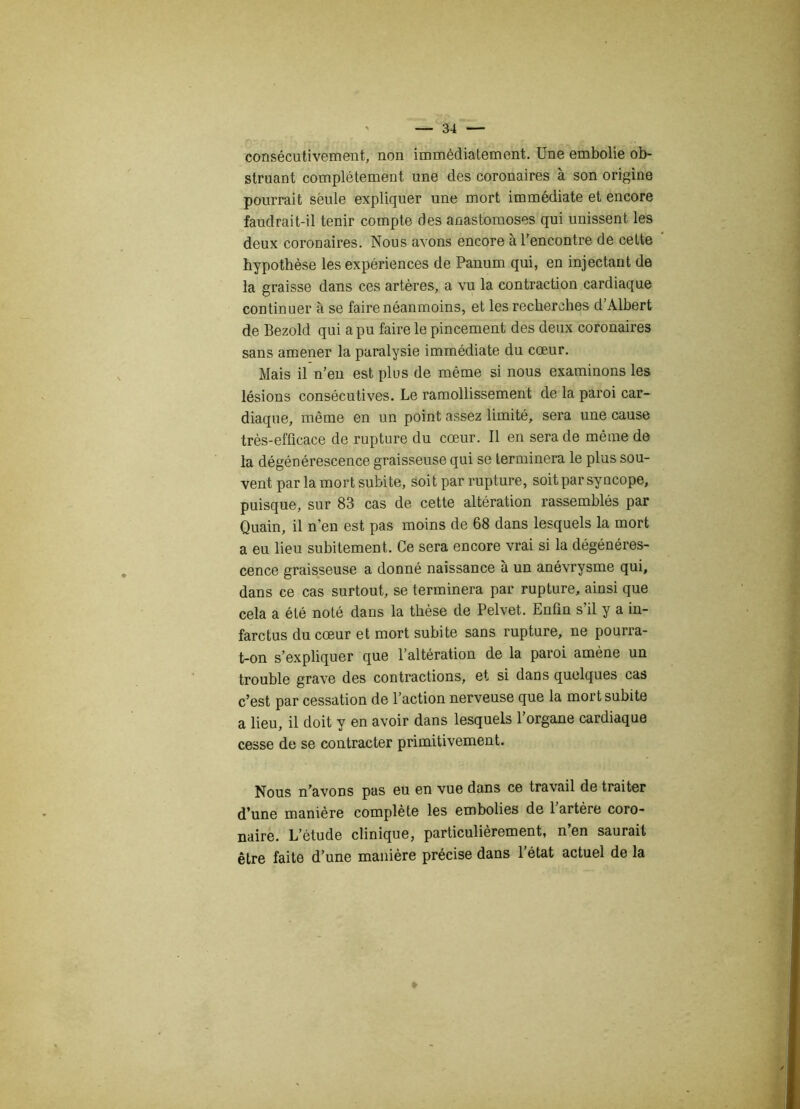 consécutivement, non immédiatement. Une embolie ob- struant complètement une des coronaires à son origine pourrait seule expliquer une mort immédiate et encore faudrait-il tenir compte des anastomoses qui unissent les deux coronaires. Nous avons encore à l’encontre de cette hypothèse les expériences de Panum qui, en injectant de la graisse dans ces artères, a vu la contraction cardiaque continuer à se faire néanmoins, et les recherches d’Albert de Bezold qui a pu faire le pincement des deux coronaires sans amener la paralysie immédiate du cœur. Mais il n’en est plus de même si nous examinons les lésions consécutives. Le ramollissement de la paroi car- diaque, même en un point assez limité, sera une cause très-efficace de rupture du cœur. Il en sera de même de la dégénérescence graisseuse qui se terminera le plus sou- vent par la mort subite, soit par rupture, soit par syncope, puisque, sur 83 cas de cette altération rassemblés par Quain, il n’en est pas moins de 68 dans lesquels la mort a eu lieu subitement. Ce sera encore vrai si la dégénéres- cence graisseuse a donné naissance à un anévrysme qui, dans ce cas surtout, se terminera par rupture, ainsi que cela a été noté dans la thèse de Pelvet. Enfin s’il y a in- farctus du cœur et mort subite sans rupture, ne pourra- t-on s’expliquer que l’altération de la paroi amène un trouble grave des contractions, et si dans quelques cas c’est par cessation de l’action nerveuse que la mort subite a lieu, il doit y en avoir dans lesquels l’organe cardiaque cesse de se contracter primitivement. Nous n’avons pas eu en vue dans ce travail de traiter d’une manière complète les embolies de 1 artère coro- naire. L’étude clinique, particulièrement, n’en saurait être faite d’une manière précise dans l’état actuel de la