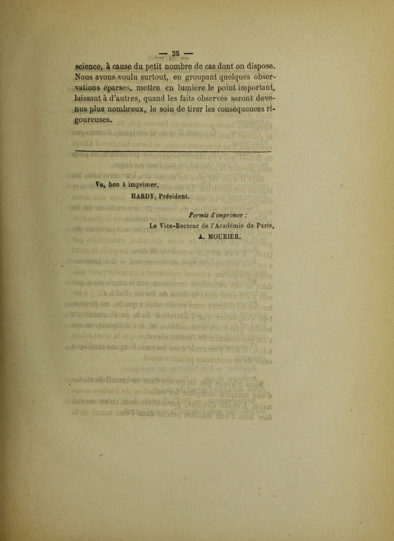 science, à cause du petit nombre de cas dont on dispose. Nous avons .voulu surtout, en groupant quelques obser- vations éparses, mettre en lumière le point important, laissant à d’autres, quand les faits observés seront deve- nus plus nombreux, le soin de tirer les conséquences ri- goureuses. w;w.' ' Un n, , Vu, bon à imprimer, HARDY, Président. Permis d'imprimer : Le Vice-Recteur de l’Académie de Paris, A. MOURIER.