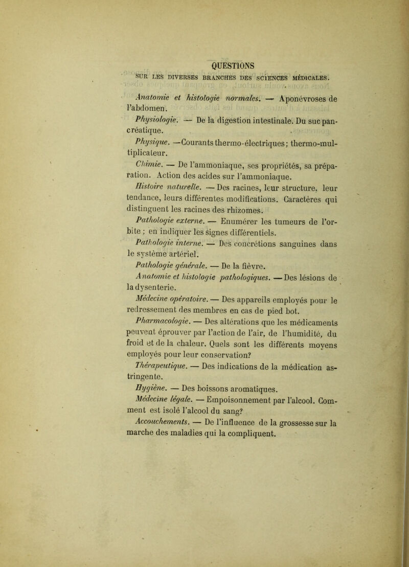 QUESTIONS SUR LES DIVERSES BRANCHES DES SCIENCES MÉDICALES. Anatomie et histologie normales^ — Aponévroses de l’abdomen. Physiologie. — De la digestion intestinale. Du suc pan- créatique. Physique. —Courants thermo-électriques; thermo-mul- tiplicateur. Chimie. — De l’ammoniaque, ses propriétés, sa prépa- ration. Action des acides sur l’ammoniaque. Histoire naturelle. — Des racines, leur structure, leur tendance, leurs différentes modifications. Caractères qui distinguent les racines des rhizomes. Pathologie externe. — Enumérer les tumeurs de l’or- bite ; en indiquer les signes différentiels. Pathologie interne.— Des concrétions sanguines dans le système artériel. Pathologie générale. — De la fièvre. Anatomie et histologie 'pathologiques. —Des lésions de la dysenterie. Médecine opératoire. — Des appareils employés pour le redressement des membres en cas de pied bot. Pharmacologie. — Des altérations que les médicaments peuvent éprouver par l’action de l’air, de l’humidité, du froid et de la chaleur. Quels sont les différents moyens employés pour leur conservation? Thérapeutique. — Des indications de la médication as- tringente. Hygiène. — Des boissons aromatiques. Médecine légale. —Empoisonnement par l’alcool. Com- ment est isolé l’alcool du sang? Accouchements. — De l’influence de la grossesse sur la marche des maladies qui la compliquent.