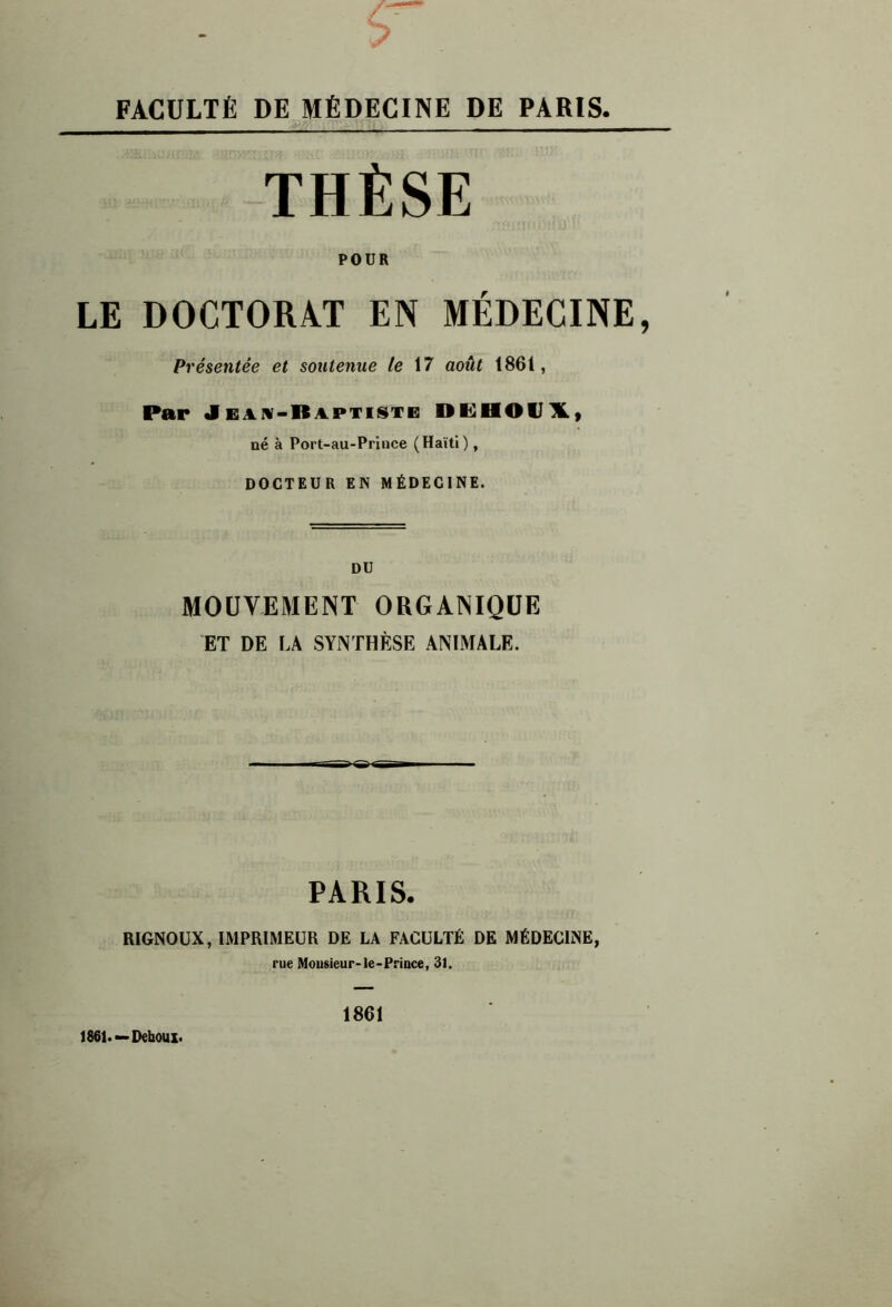 FACULTÉ DE MÉDECINE DE PARIS THÈSE POUR LE DOCTORAT EN MÉDECINE, Présentée et soutenue le \7 août 1861, Par Jeaiv-Raptisti: DiUHOVlL, né à Port-au-Prince (Haïti), DOCTEUR EN MÉDECINE. DU MOUVEMENT ORGANIQUE ET DE LA SYNTHÈSE ANIMALE. PARIS. RIGNOUX, IMPRIMEUR DE LA FACULTE DE MEDECINE, rue Mousieur-le-PrîDce, 31. 1861.—Deboux. 1861