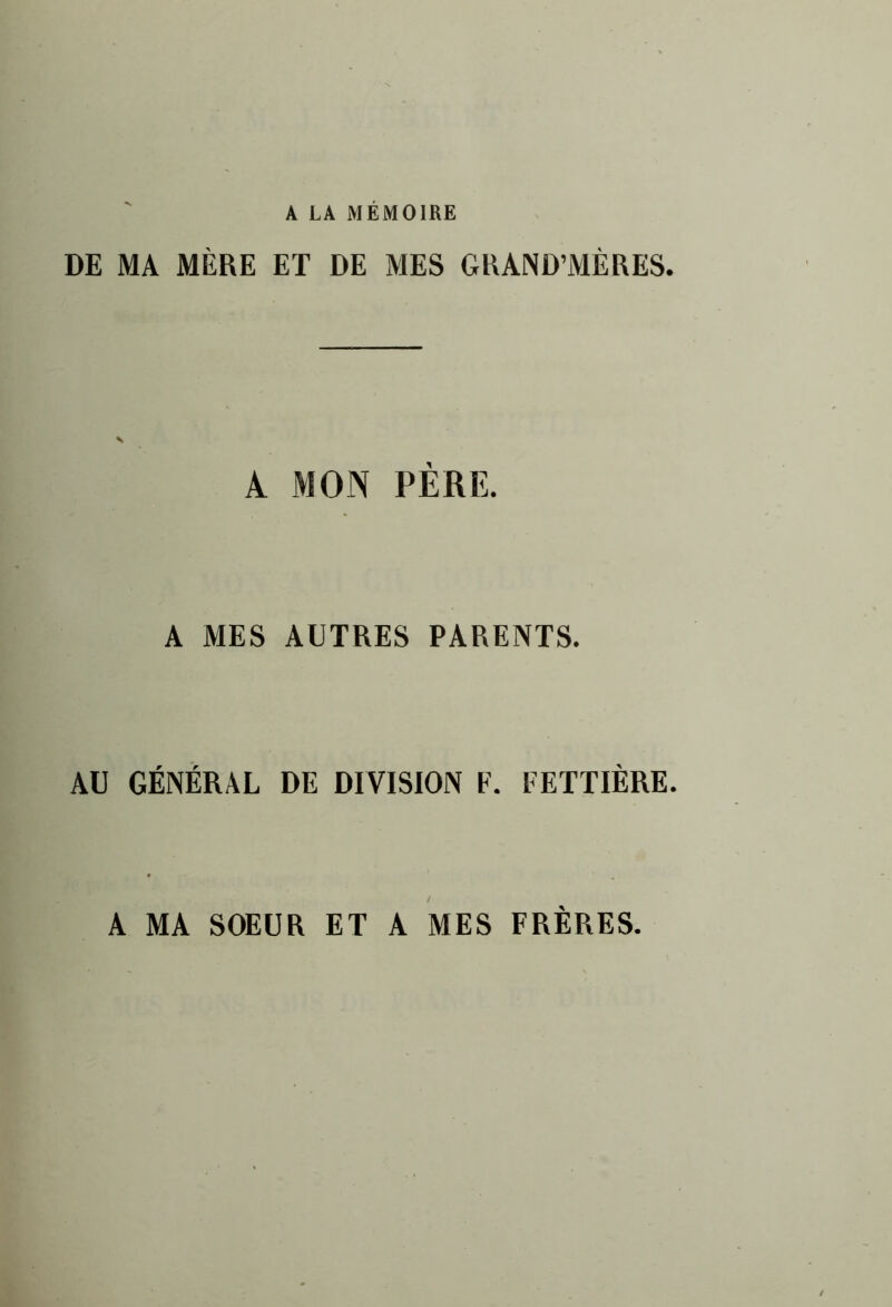 A LA MEMOIRE DE MA MÈRE ET DE MES GRAND’MÈRES. A MON PERE. A MES AUTRES PARENTS. AU GÉNÉRAL DE DIVISION F. FETTIÈRE. A MA SOEUR ET A MES FRÈRES.