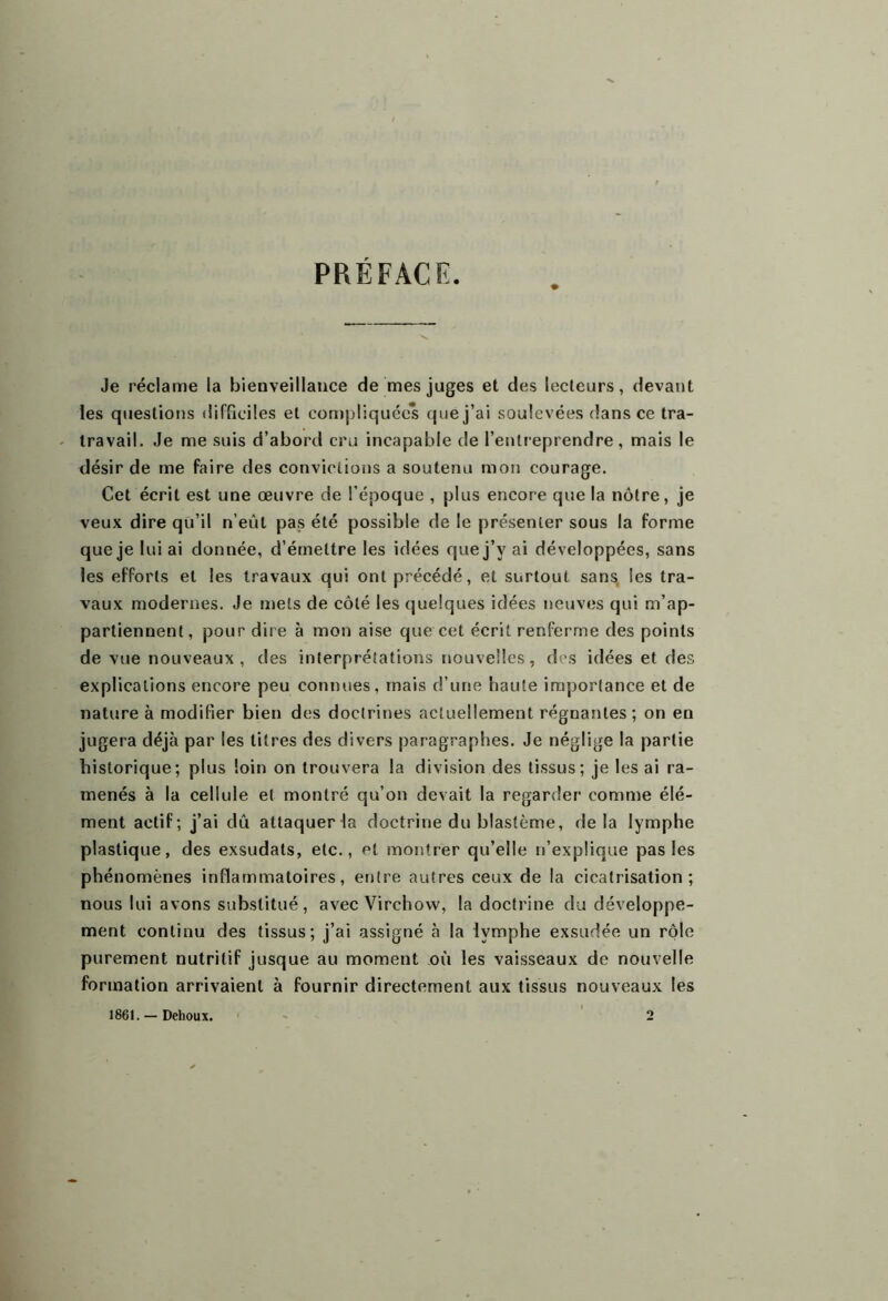 PRÉFACE. Je réclame la bienveillance de mes juges et des lecteurs, devant les questions difficiles et compliquées que j’ai soulevées dans ce tra- travail. Je me suis d’abord cru incapable de l’entreprendre, mais le désir de me faire des convictions a soutenu mon courage. Cet écrit est une œuvre de l’époque , plus encore que la nôtre, je veux dire qü’il n’eût pas été possible de le présenter sous la forme que je lui ai donnée, d’émettre les idées que j’y ai développées, sans les efforts et les travaux qui ont précédé, et surtout sans, les tra- vaux modernes. Je mets de côté les quelques idées neuves qui m’ap- partiennent, pour dire à mon aise que cet écrit renferme des points de vue nouveaux , des interprétations nouvelles, des idées et des explications encore peu connues, mais d’une haute importance et de nature à modifier bien des doctrines actuellement régnantes; on en jugera déjà par les titres des divers paragraphes. Je néglige la partie historique; plus loin on trouvera la division des tissus; je les ai ra- menés à la cellule et montré qu’on devait la regarder comme élé- ment actif; j’ai dû attaqueHa doctrine du blastème, delà lymphe plastique, des exsudats, etc., et montrer qu’elle n’explique pas les phénomènes inflammatoires, entre autres ceux de la cicatrisation; nous lui avons substitué, avec Virchow, la doctrine du développe- ment continu des tissus; j’ai assigné à la lymphe exsudée un rôle purement nutritif jusque au moment où les vaisseaux de nouvelle formation arrivaient à fournir directement aux tissus nouveaux les