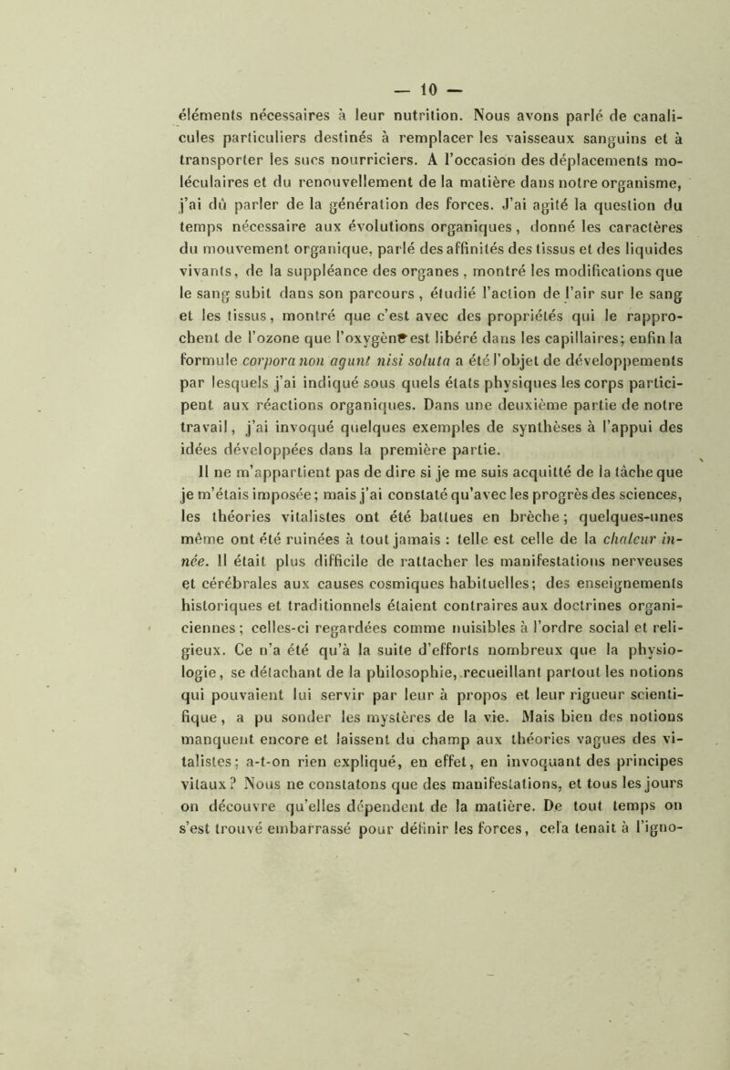 éléments nécessaires à leur nutrition. Nous avons parlé de canali- cules particuliers destinés à remplacer les vaisseaux sanguins et à transporter les sucs nourriciers. A l’occasion des déplacements mo- léculaires et du renouvellement de la matière dans notre organisme, j’ai du parler de la génération des forces. J’ai agité la question du temps nécessaire aux évolutions organiques, donné les caractères du mouvement organique, parlé des affinités des tissus et des liquides vivants, de la suppléance des organes , montré les modifications que le sang subit dans son parcours , étudié l’action de l’air sur le sang et les tissus, montré que c’est avec des propriétés qui le rappro- chent de l’ozone que l’oxygènC^est libéré dans les capillaires; enfin la formule corpora non agunt nisi sotuta a été l’objet de développements par lesquels j’ai indiqué sous quels états physiques les corps partici- pent aux réactions organiques. Dans une deuxième partie de notre travail, j’ai invoqué quelques exemples de synthèses à l’appui des idées développées dans la première partie. 11 ne m’appartient pas de dire si je me suis acquitté de la tâche que je m’étais imposée ; mais j’ai constaté qu’avec les progrès des sciences, les théories vitalistes ont été battues en brèche; quelques-unes même ont été ruinées à tout jamais : telle est celle de la chaleur in- née. Il était plus difficile de rattacher les manifestations nerveuses et cérébrales aux causes cosmiques habituelles; des enseignements historiques et traditionnels étaient contraires aux doctrines organi- ciennes ; celles-ci regardées comme nuisibles à l’ordre social et reli- gieux. Ce n’a été qu’à la suite d’efforts nombreux que la physio- logie, se détachant de la philosophie, recueillant partout les notions qui pouvaient lui servir par leur à propos et leur rigueur scienti- fique, a pu sonder les mystères de la vie. Mais bien des notions manquent encore et laissent du champ aux théories vagues des vi- talistes; a-t-on rien expliqué, en effet, en invoquant des principes vitaux? Nous ne constatons que des manifestations, et tous les jours on découvre qu’elles dépendent de la matière. De tout temps on s’est trouvé embarrassé pour définir les forces, cela tenait à l’igno-