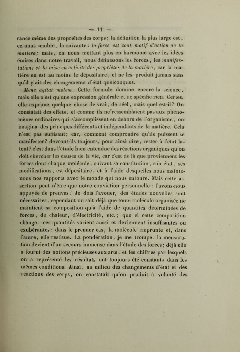 rance même des propriélés des corps ; la définition la plus large est, ce nous semble, la suivante : la force est tout motif d’action de la matière; mais, en nous mettant plus en harmonie avec les idées émises dans notre travail, nous définissons les forces, les manifes- tations et la mise en activité des propriétés de la matière, car la ma- tière en est au moins le dépositaire, et ne les produit jamais sans qu’il y ait des changements d’état quelconques. Mens agitat molem. Celte formule domine encore la science, mais elle n’est qu’une expression générale et ne spécifie rien. Certes, elle exprime quelque chose de vrai, de réel, mais quel est-il? On constatait des effets, et comme ils ne ressemblaient pas aux phéno- mènes ordinaires qui s’accomplissent en dehors de l’organisme, on imagina des principes différents et indépendants de la matière. Cela n’est pas suffisant; car, comment comprendre qu’ils puissent se manifester? devront-ils toujours, pour ainsi dire, rester à l’état la- tent? c’est dans l’étude bien entendue des réactions organiques qu’on doit chercher les causes de la vie, car c’est de là que proviennent les forces dont chaque molécule, suivant sa constitution, son état, ses modifications, est dépositaire, et à l’aide desquelles nous mainte- nons nos rapports avec le monde qui nous entoure. Mais cette as- sertion peut n’être que notre conviction personnelle : l’avons-nous appuyée de preuves? Je dois l’avouer, des études nouvelles sont nécessaires; cependant on sait déjà que toute molécule organisée ne maintient sa composition qu’à l’aide de quantités déterminées de forces, de chaleur, d’électricité, etc.; que si cette composition change, ces quantités varient aussi et deviennent insuffisantes ou exubérantes : dans le premier cas, la molécule emprunte et, dans l’autre, elle restitue. La pondération, je me trompe, la mensura- tion devient d’un secours immense dans l’étude des forces; déjà elle a fourni des notions précieuses aux arts, et les chiffres par lesquels on a représenté les résultats ont toujours été constants dans les mêmes conditions. Ainsi, au milieu des changements d’état et des réactions des corps, on constatait qu’on produit à volonté des