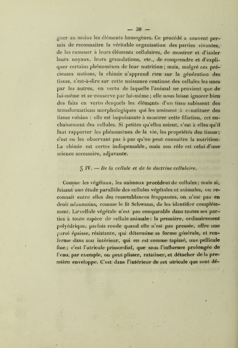 guer au moins les éléments homogènes. Ce procédé a souvent per- mis de reconnaître la véritable organisation des parties vivantes, de les ramener à leurs éléments cellulaires, de montrer et d’isoler leurs noyaux, leurs granulations, etc., de comprendre et d’expli- quer certains phénomènes de leur nutrition ; mais, malgré ces pré- cieuses notions, la chimie n’apprend rien sur la génération des tissus, c’est-à-dire sur celte naissance continue des cellules les unes par les autres, en vertu de laquelle l’animal ne provient que de lui-même et se conserve par lui-même; elle nous laisse ignorer bien des faits en vertu desquels les éléments d’uji tissu subissent des transformations morphologiques qui les amènent à constituer des tissus voisins : elle est impuissante à montrer cette filiation, cet en- chaînement des cellules. Si petites qu elles soient, c’est à elles qu’il faut rapporter les phénomènes de la vie, les propriétés des tissus; c’est en les observant pas à pas qu’on peut connaître la nutrition. La chimie est certes indispensable, mais son rôle est celui d’une science accessoire, adjuvante. 5 IV. — De la cellule et de la doctrine cellulaire. Comme les végétaux, les animaux procèdent de cellules; mais si, faisant une étude parallèle des cellules végétales et animales, on re- connaît entre elles des ressemblances frappantes, on n’est pas en droit néanmoins, comme le fit Schwann, de les identifier complète- ment. La'cellule végétale n’est pas comparable dans toutes ses par- ties à toute espèce de cellule animale : la première, ordinairement polyédrique, parfois ronde quand elle n’est pas pressée, offre une paroi épaisse, résistante, qui détermine sa forme générale, et ren- ferme dans son intérieur, qui en est comme tapissé, une pellicule fine; c’est l’utricule primordial, que sous l’influence prolongée de l’eau, par exemple, ou peut plisser, ratatiner, et détacher de la pre- mière enveloppe. C’est dans l’intérieur de cet ulricule que sont dé-