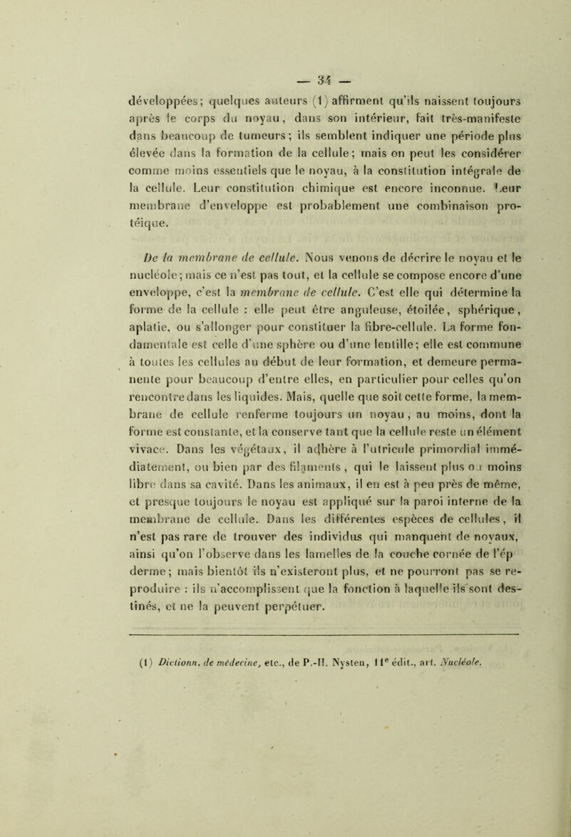 développées; quelques auteurs (t) affirment qu’ils naissent toujours après le corps du noyau, dans son intérieur, fait très-manifeste dans beaucoup de tumeurs; ils semblent indiquer une période plus élevée dans la formation de la cellule; mais on peut les considérer comme moins essentiels que le noyau, à la constitution intégrale de la cellule. Leur constitution chimique est encore inconnue. Leur membrane d’enveloppe est probablement une combinaison pro- téique. De la membrane de cellule. Nous venons de décrire le noyau et le nucléole; mais ce n’est pas tout, et la cellule se compose encore d’une env(iloppe, c’est la membrane de cellule. C’est elle qui détermine la forme de la cellule : elle peut être anguleuse, étoilée, sphérique, aplatie, ou s’allonger pour constituer la fibre-cellule. La forme fon- damentale est celle d’une sphère ou d’une lentille; elle est commune à toutes les cellules au début de leur formation, et demeure perma- nente pour beaucoup d’entre elles, en particulier pour celles qu’on rencontre dans les liquides. Mais, quelle que soit cette forme, la mem- brane de cellule renferme toujours un noyau , au moins, dont la forme est constante, et la conserve tant que la cellule reste un élément vivace. Dans les végétaux, il acjhère à l’utricule primordial immé- diatement, ou bien par des filgmenls , qui le laissent plus ou moins libre dans sa cavité. Dans les animaux, il en est à peu près de même, et presque toujours le noyau est appliqué sur la paroi interne de la membrane de cellule. Dans les différentes espèces de cellules, il n’est pas rare de trouver des individus qui manquent de noyaux, ainsi qu’on l’observe dans les lamelles de la couche cornée de l’ép derme; mais bientôt ils n’existeront plus, et ne pourront pas se re- produire : ils n’accomplissent (jue la fonction à laquelle ils'sont des- tinés, et ne la peuvent perpétuer. (I ) Diclionn. de médecine, etc., de P.-II. Nysten, 11'’ édit., art. Nucléole.
