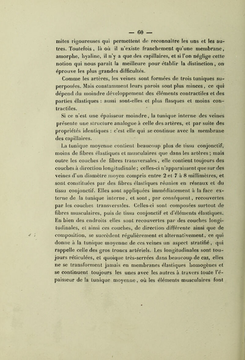 mites rigoureuses qui permettent de reconnaître les uns et les au- tres. Toutefois , là où il n’existe franchement qu’une membrane, amorphe, hyaline, il n’y a que des capillaires, et si l’on néglige cette notion qui nous paraît la meilleure pour établir la distinction, on éprouve les plus grandes difficultés. Comme les artères, les veines sont formées de trois tuniques su- perposées. Mais constamment leurs parois sont plus minces, ce qui dépend du moindre développement des éléments contractiles et des parties élastiques : aussi sont-elles et plus flasques et moins con- tractiles. Si ce n’est une épaisseur moindre, la tunique interne des veines présente une slruclure analogue à celle des artères, et par suite des propriétés identiques ; c’est elle qui se continue avec la membrane des capillaires. l.a tunique moyenne contient beaucoup plus de lissu conjonctif, moins de fibres élastiques et musculaires que dans les artères ; mais outre les couches de fibres transversales , elle contient toujours des couches à direction longitudinale ; celles-ci n’apparaissent que sur des veines d’un diamètre moyen compris entre 2 et 7 à 8 millimètres, et sont constituées par des fibres élastiques réunies en réseaux et du tissu conjonctif. Elles sont appliquées immédiatement à la face ex- terne de la tunique interne, et sont, par conséquent, recouvertes par les couches transversales. Celles-ci sont composées surtout de fibres musculaires, puis de tissu conjonctif et d’éléments élastiques. En bien des endroits elles sont recouvertes par des couches longi- tudinales, et ainsi ces couches, de direction différente ainsi que de composition, se succèdent régulièrement et alternativement, ce qui donne à la tunique moyenne de ces veines un aspect stratifié, qui rappelle celle des gros troncs artériels. Les longitudinales sont tou- jours réticulées, et quoique très-serrées dans beaucoup de cas, elles ne se transforment jamais en membranes élastiques homogènes et se continuent toujours les unes avec les autres à travers louie l’é- paisseur de la tunique moyenne, où les éléments musculaires font