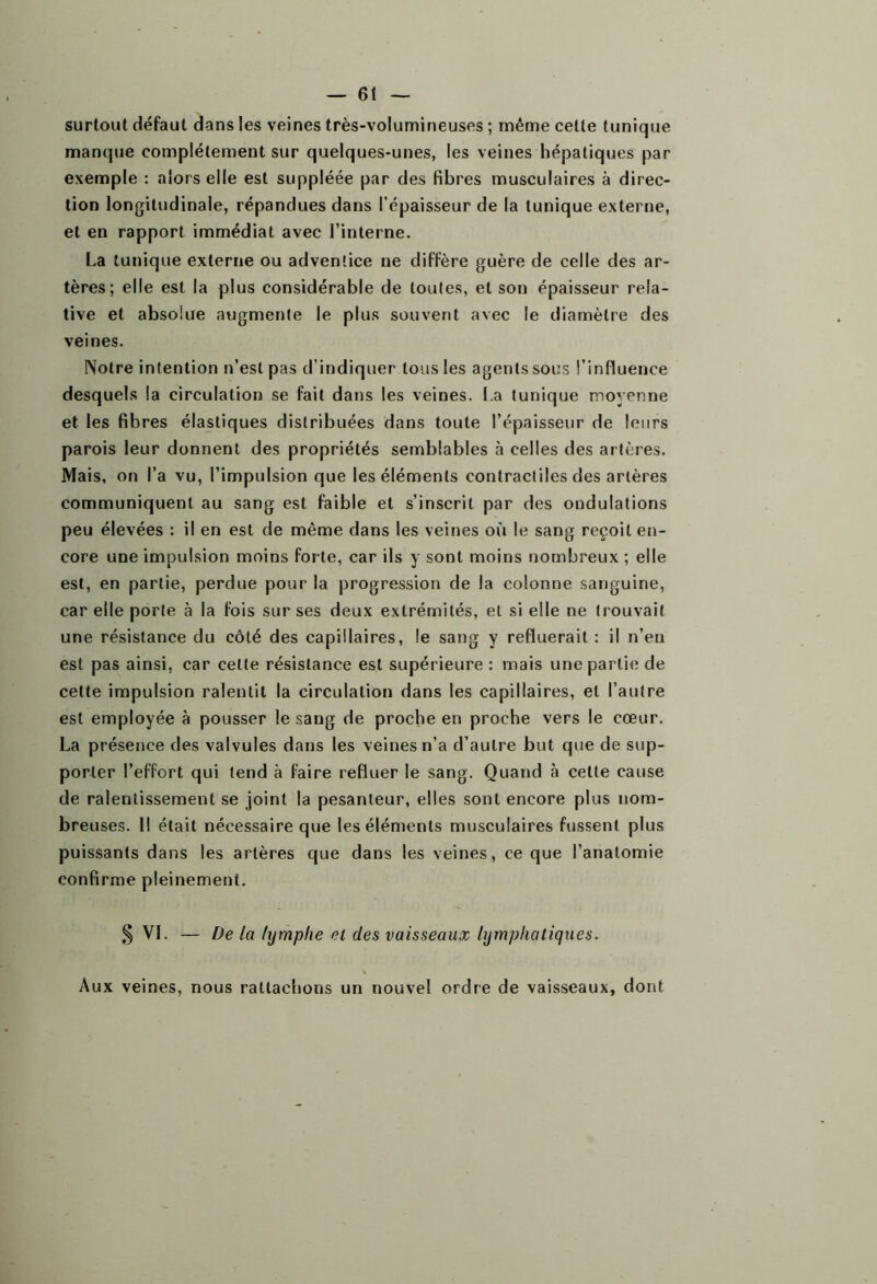 surtout défaut dans les veines très-volumineuses ; même cette tunique manque complètement sur quelques-unes, les veines hépatiques par exemple : alors elle est suppléée par des fibres musculaires à direc- tion longitudinale, répandues dans l’épaisseur de la tunique externe, et en rapport immédiat avec l’interne. La tunique externe ou adventice ne diffère guère de celle des ar- tères; elle est la plus considérable de toutes, et son épaisseur rela- tive et absolue augmente le plus souvent avec le diamètre des veines. Notre intention n’est pas d’indiquer tous les agents sous l’influence desquels la circulation se fait dans les veines. La tunique moyenne et les fibres élastiques distribuées dans toute l’épaisseur de leurs parois leur donnent des propriétés semblables à celles des artères. Mais, on l’a vu, l’impulsion que les éléments contractiles des artères communiquent au sang est faible et s’inscrit par des ondulations peu élevées : il en est de même dans les veines où le sang reçoit en- core une impulsion moins forte, car ils y sont moins nombreux ; elle est, en partie, perdue pour la progression de la colonne sanguine, car elle porte à la fois sur ses deux extrémités, et si elle ne trouvait une résistance du côté des capillaires, le sang y refluerait : il n’eu est pas ainsi, car cette résistance est supérieure : mais une partie de cette impulsion ralentit la circulation dans les capillaires, et l’autre est employée à pousser le sang de proche en proche vers le cœur. La présence des valvules dans les veines n’a d’autre but que de sup- porter l’effort qui tend à faire refluer le sang. Quand à cette cause de ralentissement se joint la pesanteur, elles sont encore plus nom- breuses. 11 était nécessaire que les éléments musculaires fussent plus puissants dans les artères que dans les veines, ce que l’anatomie confirme pleinement. § VL — De la lymphe el des vaisseaux lymphatiques. \ Aux veines, nous rattachons un nouvel ordre de vaisseaux, dont