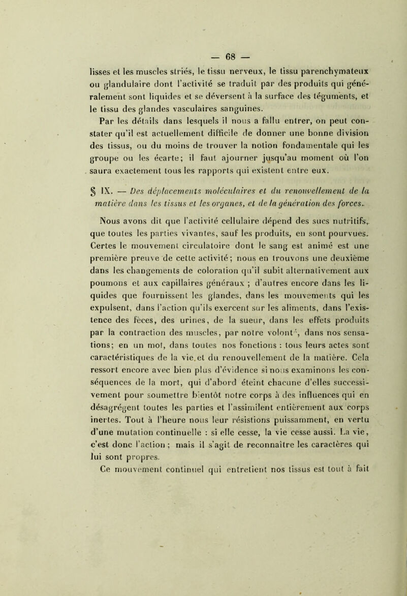 lisses et les muscles striés, le tissu nerveux, le tissu parenchymateux ou glandulaire dont l’activité se traduit par des produits qui géné- ralement sont liquides et se déversent à la surface des téguments, et le tissu des glandes vasculaires sanguines. Par les détails dans lesquels il nous a fallu entrer, on peut con- .stater qu’il est actuellement diflicile de donner une bonne division des tissus, ou du moins de trouver la notion fondamentale qui les groupe ou les écarte; il faut ajourner jusqu’au moment où l’on saura exactement tous les rapports qui existent entre eux. s IX. — Des déplacements 'moléculaires et du renouvellement de la matière dans les tissus et les organes, et de la génération des forces^ Nous avons dit que l’activité cellulaire dépend des sucs nutritifs,, que toutes les parties vivantes, sauf les produits, en sont pourvues. Certes le mouvement circulatoire dont le sang est animé est une première preuve de cette activité; nous en trouvons une deuxième dans les changements de coloration qu’il subit alternativement aux poumons et aux capillaires généraux ; d’autres encore dans les li- quides que fournissent les glandes, dans les mouvemei)ts qui les expulsent, dans l’action qu’ils exercent sur les aliments, dans l’exis- tence des fèces, des urines, de la sueur, dans les effets produits par la contraction des muscles, par notre volont ', dans nos sensa- tions; en un mol, dans toutes nos fonctions : tous leurs actes sont caractéristiques de la vie.et du renouvellement de la matière. Cela ressort encore avec bien plus d’évidence si nous examinons les con- séquences de la mort, qui d’abord éteint chacune d’elles successi- vement pour soumettre bientôt notre corps à des influences qui en désagrègent toutes les parties et l’assimilent entièrement aux corps inertes. Tout à l’heure nous leur résistions puissamment, en vertu d’une mutation continuelle : si elle cesse, la vie cesse aussi. La vie, c’est donc l’action ; mais il s’agit de reconnaître les caractères qui lui sont propres. Ce mouvement continuel qui entretient nos tissus est tout à fait