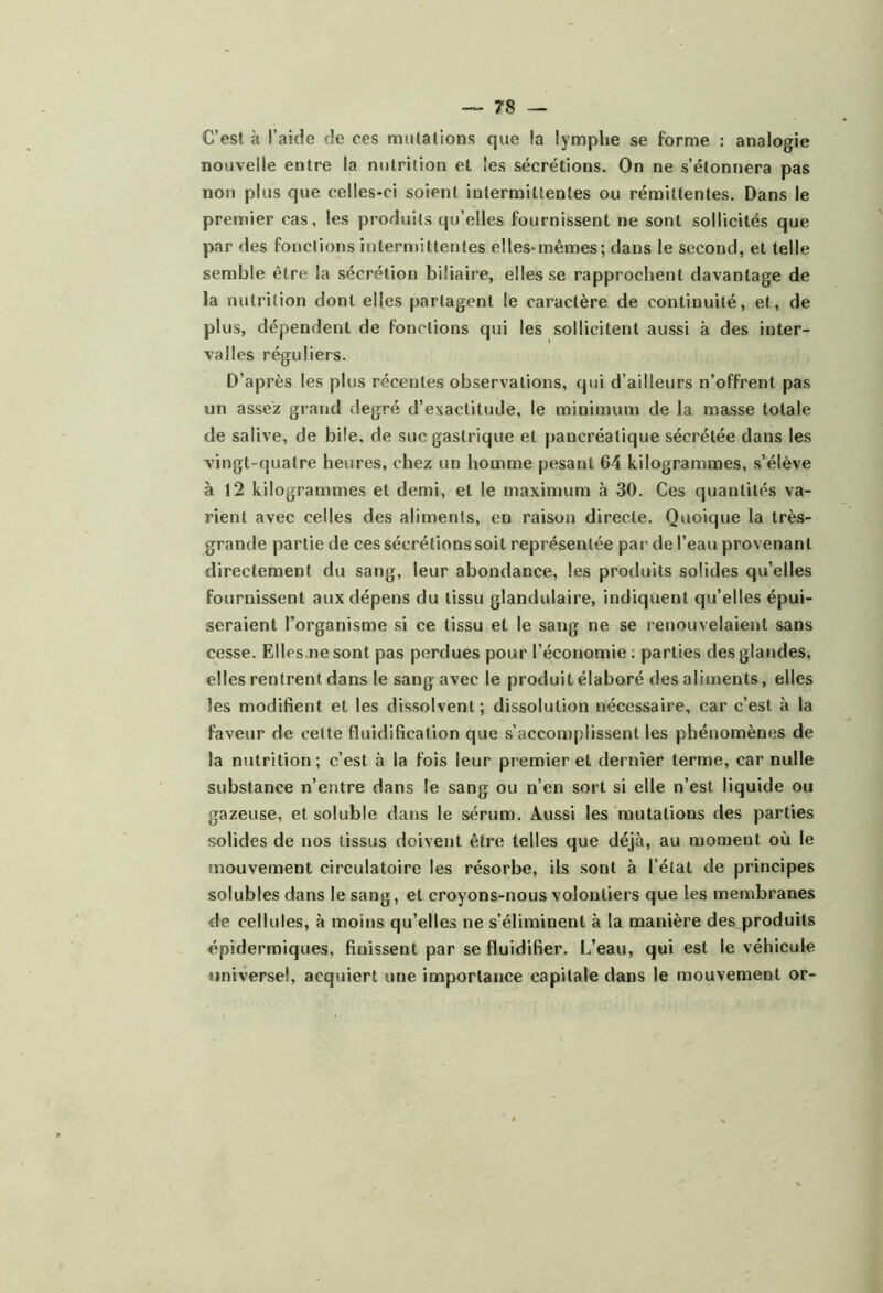 C’est à l’aide de ces mutations que la lymphe se forme : analogie nouvelle entre la nutrition et les sécrétions. On ne s’étonnera pas non plus que celles-ci soient intermittentes ou rémittentes. Dans le premier cas, les produits qu’elles fournissent ne sont sollicités que par des fonctions intermittentes elles-mêmes; dans le second, et telle semble être la sécrétion biliaire, elles se rapprochent davantage de la nutrition dont elles partagent le caractère de continuité, et, de plus, dépendent de fonctions qui les sollicitent aussi à des inter- valles réguliers. D’après les plus récentes observations, qui d’ailleurs n’offrent pas un assez grand degré d’exactitude, le minimum de la masse totale de salive, de bile, de suc gastrique et pancréatique sécrétée dans les vingt-quatre heures, chez un homme pesant 64 kilogrammes, s’élève à 12 kilogrammes et demi, et le maximum à 30. Ces quantités va- rient avec celles des aliments, en raison directe. Quoique la très- grande partie de ces sécrétions soit représentée par de l’eau provenant directement du sang, leur abondance, les produits solides qu’elles fournissent aux dépens du tissu glandulaire, indiquent quelles épui- seraient l’organisme si ce tissu et le sang ne se renouvelaient sans cesse. Ellesme sont pas perdues pour l’économie : parties des glandes, elles rentrent dans le sang avec le produit élaboré des aliments, elles les modifient et les dissolvent; dissolution nécessaire, car c’est à la faveur de cette fluidification que s’accomplissent les phénomènes de la nutrition; c’est à la fois leur premier et dernier terme, car nulle substance n’entre dans le sang ou n’en sort si elle n’est liquide ou gazeuse, et soluble dans le sérum. Aussi les mutations des parties solides de nos tissus doivent être telles que déjà, au moment où le mouvement circulatoire les résorbe, ils sont à l’état de principes solubles dans le sang, et croyons-nous volontiers que les membranes de cellules, à moins qu’elles ne s’éliminent à la manière des.produits épidermiques, finissent par se fluidifier. L’eau, qui est le véhicule universel, acquiert une importance capitale dans le mouvement or-