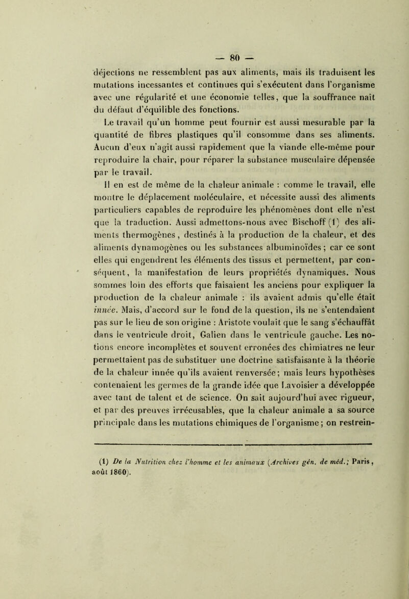 déjections ne ressemblent pas aux aliments, mais ils traduisent les mutations incessantes et continues qui s’exécutent dans l’organisme avec une régularité et une économie telles, que la souffrance naît du défaut d’équilible des fonctions. l.e travail qu’un homme peut fournir est aussi mesurable par la quantité de fibres plastiques qu’il consomme dans ses aliments. Aucun d’eux n’agit aussi rapidement que la viande elle-même pour reproduire la chair, pour réparer la substance musculaire dépensée par le travail. 11 en est de même de la chaleur animale : comme le travail, elle montre le déplacement moléculaire, et nécessite aussi des aliments particuliers capables de reproduire les phénomènes dont elle n’est que la traduction. Aussi admettons-nous avec Bischoff (1) des ali- ments thermogènes, destinés à la production de la chaleur, et des aliments dynamogènes ou les substances albuminoïdes; car ce sont elles qui engendrent les éléments des tissus et permettent, par con- séquent, la manifestation de leurs propriétés dynamiques. Nous sommes loin des efforts que faisaient les anciens pour expliquer la production de la chaleur animale : ils avaient admis qu’elle était ijinée. Mais, d’accord sur le fond de la question, ils ne s’entendaient pas sur le lieu de son origine : Aristote voulait que le sang s’échauffât dans le ventricule droit, Galien dans le ventricule gauche. Les no- tions encore incomplètes et souvent erronées des chimiatres ne leur permettaient pas de substituer une doctrine satisfaisante à la théorie de la chaleur innée qu’ils avaient renversée; mais leurs hypothèses contenaient les germes de la grande idée que Lavoisier a développée avec tant de talent et de science. On sait aujourd’hui avec rigueur, et par des preuves irrécusables, que la chaleur animale a sa source principale dans les mutations chimiques de l’organisme ; on restrein- (1) De la Nalrilion chez i’hommc et les animaux {Archives gén, de méd.; Paris, août 1860j.
