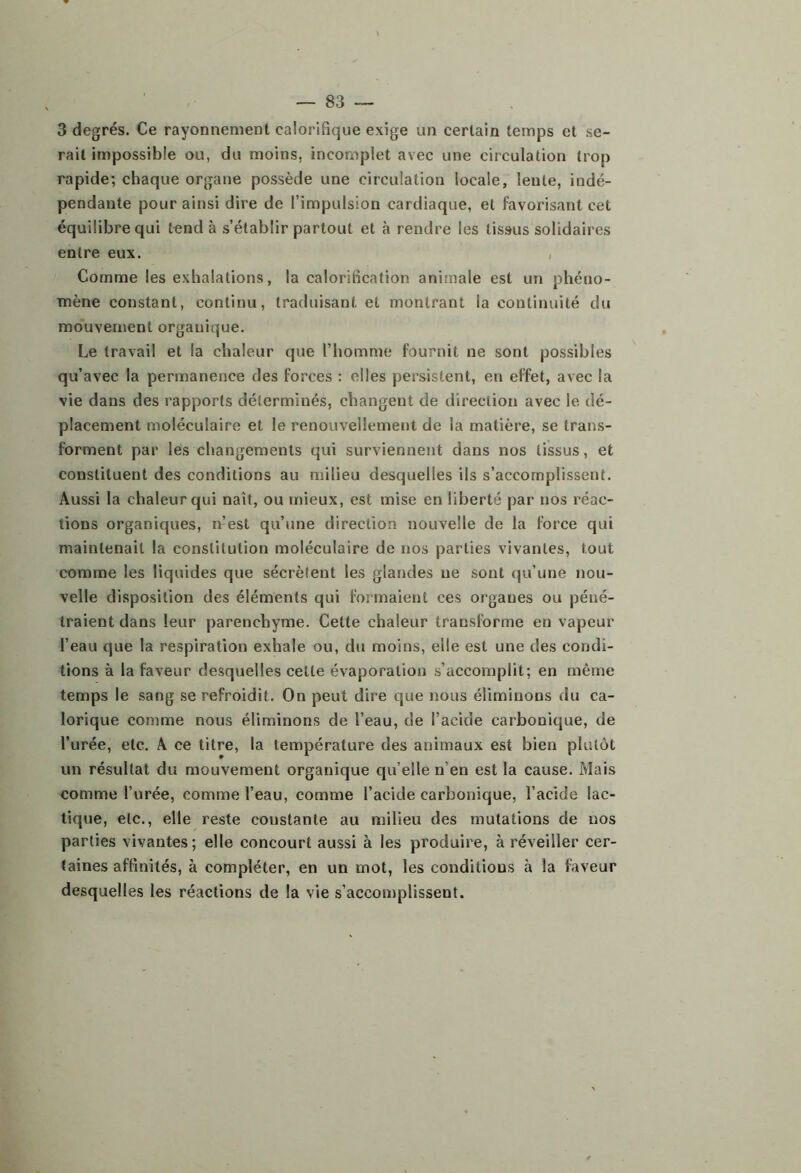 3 degrés. Ce rayonnement calorifique exige un certain temps et se- rait impossible ou, du moins, incomplet avec une circulation trop rapide; chaque organe possède une circulation locale, lente, indé- pendante pour ainsi dire de l’impulsion cardiaque, et favorisant cet équilibre qui tend à s’établir partout et à rendre les tissus solidaires entre eux. , Comme les exhalations, la calorification animale est un phéno- mène constant, continu, traduisant et montrant la continuité du mouvement organique. Le travail et la chaleur que l’homme fournit ne sont possibles qu’avec la permanence des forces : elles persistent, en effet, avec la vie dans des rapports déterminés, changent de direction avec le dé- placement moléculaire et le renouvellement de la matière, se trans- forment par lès changements qui surviennent dans nos tissus, et constituent des conditions au milieu desquelles ils s’accomplissent. Aussi la chaleur qui naît, ou mieux, est mise en liberté par nos réac- tions organiques, n’est qu’une direction nouvelle de la force qui maintenait la constitution moléculaire de nos parties vivantes, tout comme les liquides que sécrètent les glandes ne sont qu’une nou- velle disposition des éléments qui formaient ces organes ou péné- traient dans leur parenchyme. Cette chaleur transforme en vapeur l’eau que la respiration exhale ou, du moins, elle est une des condi- tions à la faveur desquelles cette évaporation s’accomplit; en même temps le sang se refroidit. On peut dire que nous éliminons du ca- lorique comme nous éliminons de l’eau, de l’acide carbonique, de l’urée, etc. A ce titre, la température des animaux est bien plutôt un résultat du mouvement organique qu’elle n’en est la cause. Mais comme l’urée, comme l’eau, comme l’acide carbonique, l’acide lac- tique, etc., elle reste constante au milieu des mutations de nos parties vivantes; elle concourt aussi à les produire, à réveiller cer- taines affinités, à compléter, en un mot, les conditions à la faveur desquelles les réactions de la vie s’accomplissent.