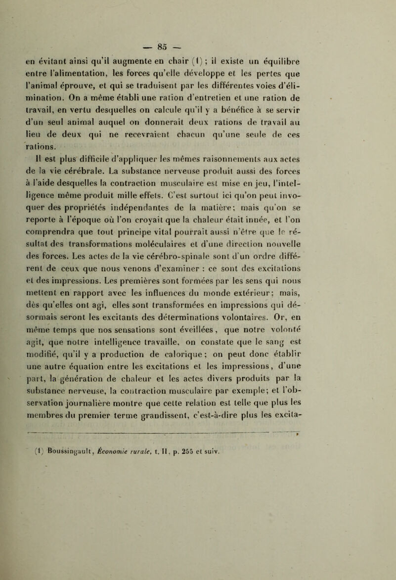 en évitant ainsi qu’il augmente en chair (1) ; il existe un équilibre entre l’alimentation, les forces qu’elle développe et les pertes que l’animal éprouve, et qui se traduisent par les différentes voies d’éli- mination. On a même établi une ration d’entretien et une ration de travail, en vertu desquelles on calcule qu’il y a bénéfice à se servir d’un seul animal auquel on donnerait deux rations de travail au lieu de deux qui ne recevraient chacun qu’une seule de ces rations. Il est plus difficile d’appliquer les mêmes raisonnements aux actes de la vie cérébrale. La substance nerveuse produit aussi des forces à l’aide desquelles la contraction musculaire est mise en jeu, l’inlel- ligeuce même produit mille effets. C’est surtout ici qu’on peut invo- quer des propriétés indépendantes de la matière; mais qu’on se reporte à l’époque où l’on croyait que la chaleur était innée, et l’on comprendra que tout principe vital pourrait aussi n’être que le ré- sultat des transformations moléculaires et d’une direction nouvelle des forces. Les actes de la vie cérébro-spinale sont d’un ordre diffé- rent de ceux que nous venons d’examiner : ce sont des excitations et des impressions. Les premières sont formées par les sens qui nous mettent en rapport avec les influences du monde extérieur; mais, dès qu’elles ont agi, elles sont transformées en impressions qui dé- sormais seront les excitants des déterminations volontaires. Or, en même temps que nos sensations sont éveillées, que notre volonté agit, que notre intelligence travaille, on constate que le sang est modifié, qu’il y a production de calorique ; on peut donc établir une autre équation entre les excitations et les impressions, d’une part, la génération de chaleur et les actes divers produits par la substance nerveuse, la contraction musculaire par exemple; et l’ob- servation journalière montre que cette relation est telle que plus les membres du premier terme grandissent, c’est-à-dire plus les excita- (1) Boussingault, Économie rurale, t. II, p. 255 et suiv.