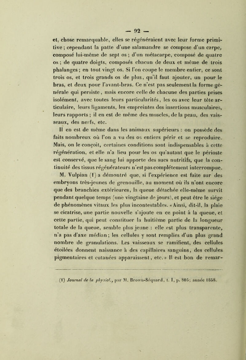 et, chose remarquable, elles se régénéraient avec leur forme primi- tive ; cependant la patte d’une salamandre se compose d’un carpe, composé lui-même de sept os ; d’un métacarpe, composé de quatre os ; de quatre doigts, composés chacun de deux et même de trois phalanges; en tout vingt os. Si l’on coupe le membre entier, ce sont trois os, et trois grands os de plus, qu’il faut ajouter, un pour le bras, et deux pour l’avant-bras. Ce n’est pas seulement la forme gé- nérale qui persiste, mais encore celle de chacune des parties prises isolément, avec toutes leurs particularités, les os avec leur tête ar- ticulaire, leurs ligaments, les empreintes des insertions musculaires, leurs rapports ; il en est de même des muscles, de la peau, des vais- seaux, des nerfs, etc. Il en est de même dans les animaux supérieurs : on possède des faits nombreux où l’on a vu des os entiers périr et se reproduire. Mais, on le conçoit, certaines conditions sont indispensables à cette régénération, et elle n’a lieu pour les os qu’autant que le périoste est conservé, que le sang lui apporte des sucs nutritifs, que la con- tinuité des tissus régénérateurs n’est pas complètement interrompue. M. Vulpian (1)a démontré que, si l’expérience est faite sur des embryons très-jeunes de grenouille, au moment où ils n’ont encore que des branchies extérieures, la queue détachée elle-même survit pendant quelque temps (une vingtaine de jours), et peut être le siège de phénomènes vitaux les plus incontestables. «Ainsi, dit-il, la plaie se cicatrise, une partie nouvelle s’ajoute en ce point à la queue, et cette partie, qui peut constituer la huitième partie de la longueur totale de la queue, semble plus jeune : elle est plus transparente, n’a pas d’axe médian; les cellules y sont remplies d’un plus grand nombre de granulations. Les vaisseaux se ramifient, des cellules étoilées donnent naissance à des capillaires sanguins, des cellules pigmentaires et cutanées apparaissent, etc.» Il est bon de remar- (1) Journal de ta physioL, par I\ï. Brown-Séqiiard, t. I, p. 805; année 1858.