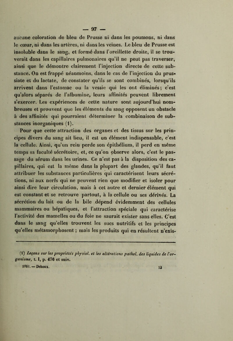 aucune coloration de bleu de Prusse ni dans les poumons, ni dans le cœur, ni dans les artères, ni dans les veines. Le bleu de Prusse est insoluble dans le sang, et formé dans l’oreillette droite, il se trou- verait dans les capillaires pulmonaires qu’il ne peut pas traverser, ainsi que le démontre clairement l’injection directe de cette sub- stance. On est frappé néanmoins, dans le cas de l’injection du prus- siate et du lactate, de constater qu’ils se sont combinés, lorsqu’ils arrivent dans l’estomac ou la vessie qui les ont éliminés; c’est qu’alors séparés de l’albumine, leurs affinités peuvent librement s’exercer. Les expériences de cette nature sont aujourd’hui nom- breuses et prouvent que les éléments du sang opposent un obstacle à des affinités qui pourraient déterminer la combinaison de sub- stances inorganiques (1). Pour que cette attraction des organes et des tissus sur les prin- cipes divers du sang ait lieu, il est un élément indispensable, c’est la cellule. Ainsi, qu’un rein perde son épithélium, il perd en même temps sa faculté sécrétoire, et, ce qu’on observe alors, c’est le pas- sage du sérum dans les urines. Ce n’est pas à la disposition des ca- pillaires, qui est la même dans la plupart des glandes, qu’il faut attribuer les substances particulières qui caractérisent leurs sécré- tions, ni aux nerfs qui ne peuvent rien que modifier et isoler pour ainsi dire leur circulation, mais à cet autre et dernier élément qui est constant et se retrouve partout, à la cellule ou ses dérivés. La sécrétion du lait ou de la bile dépend évidemment des cellules mammaires ou hépatiques, et l’attraction spéciale qui caractérise l’activité des mamelles ou du foie ne saurait exister sans elles. C’est dans le sang qu’elles trouvent les sucs nutritifs et les principes qu’elles métamorphosent ; mais les produits qui en résultent n’exis- (1) Leçons sur les propriétés physiol. et les altérations pathol. des liquides de l'or- ganisme, 1.1, p. 476 et suiv. 1?6I. —Dehoux. 13