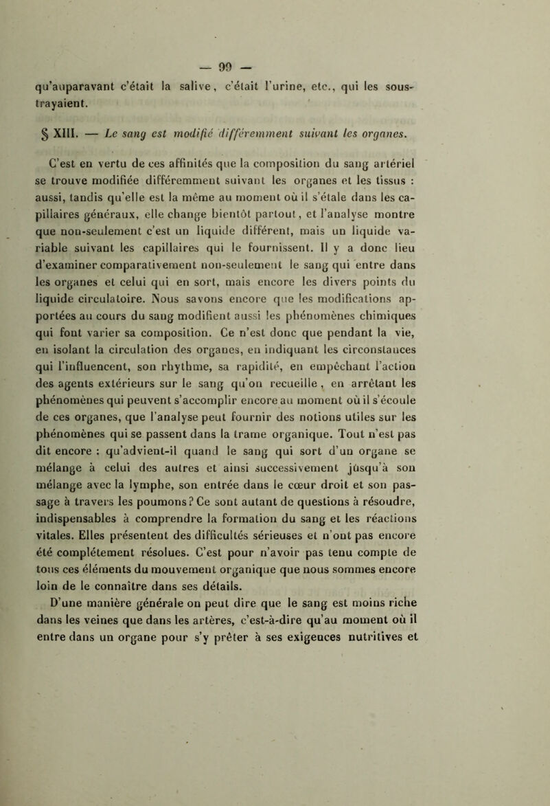 qu’aijparavant c’était la salive, c’était l’urine, etc., qui les sous- trayaient. § XIII. — Le sang est modifié différemment suivant les organes. C’est en vertu de ces affinités que la composition du sang artériel se trouve modifiée différemment suivant les organes et les tissus : aussi, tandis qu’elle est la même au moment où il s’étale dans les ca- pillaires généraux, elle change bientôt partout, et l’analyse montre que non-seulement c’est un liquide différent, mais un liquide va- riable suivant les capillaires qui le fournissent. Il y a donc lieu d’examiner comparativement non-seulement le sang qui entre dans les organes et celui qui en sort, mais encore les divers points du liquide circulatoire. Nous savons encore que les modifications ap- portées au cours du sang modifient aussi les phénomènes chimiques qui font varier sa composition. Ce n’est donc que pendant la vie, en isolant la circulation des organes, en indiquant les circonstances qui l’influencent, son rhythme, sa rapidité, en empêchant l’action des agents extérieurs sur le sang qu’on recueille , en arrêtant les phénomènes qui peuvent s’accomplir encore au moment où il s’écoule de ces organes, que l’analyse peut fournir des notions utiles sur les phénomènes qui se passent dans la trame organique. Tout n’est pas dit encore : qu’advient-il quand le sang qui sort d’un organe se mélange à celui des autres et ainsi successivement jüsqu’à son mélange avec la lymphe, son entrée dans le cœur droit et son pas- sage à travers les poumons? Ce sont autant de questions à résoudre, indispensables à comprendre la formation du sang et les réactions vitales. Elles présentent des difficultés sérieuses et n’ont pas encore été complètement résolues. C’est pour n’avoir pas tenu compte de tons ces éléments du mouvement organique que nous sommes encore loin de le connaître dans ses détails. D’une manière générale on peut dire que le sang est moins riche dans les veines que dans les artères, c’est-à-dire qu’au moment où il entre dans un organe pour s’y prêter à ses exigences nutritives et