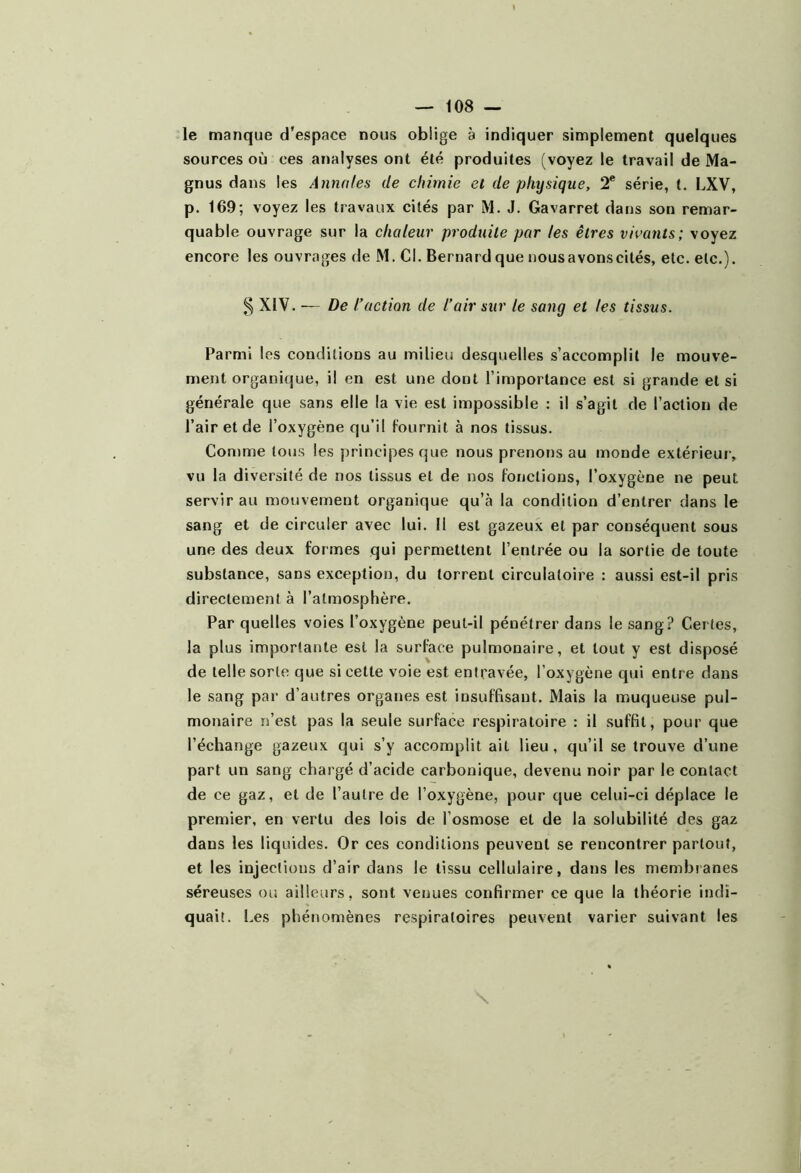 le manque d’espace nous oblige à indiquer simplement quelques sources où ces analyses ont été produites (voyez le travail de Ma- gnus dans les Annales de chimie et de physique, 2® série, t. LXV, p. 169; voyez les travaux cités par M. J. Gavarret dans son remar- quable ouvrage sur la chaleur produite par les êtres vivants; voyez encore les ouvrages de M. Cl. Bernard que nous avons cités, etc. etc.). ^ XIV. — De l’action de l’air sur le sang et les tissus. Parmi les conditions au milieu desquelles s’accomplit le mouve- ment organique, il en est une dont l’importance est si grande et si générale que sans elle la vie est impossible : il s’agit de l’action de l’air et de l’oxygène qu’il fournit à nos tissus. Comme tous les principes que nous prenons au monde extérieui’, vu la diversité de nos tissus et de nos fonctions, l’oxygène ne peut servir au mouvement organique qu’à la condition d’entrer dans le sang et de circuler avec lui. Il est gazeux et par conséquent sous une des deux formes qui permettent l’entrée ou la sortie de toute substance, sans exception, du torrent circulatoire : aussi est-il pris directement à l’atmosphère. Par quelles voies l’oxygène peut-il pénétrer dans le sang? Certes, la plus importante est la surface pulmonaire, et tout y est disposé de telle sorte que si cette voie est entravée, l’oxygène qui entre dans le sang par d’autres organes est insuffisant. Mais la muqueuse pul- monaire n’est pas la seule surface respiratoire : il suffit, pour que l’échange gazeux qui s’y accomplit ait lieu , qu’il se trouve d’une part un sang chargé d’acide carbonique, devenu noir par le contact de ce gaz, et de l’autre de l’oxygène, pour que celui-ci déplace le premier, en vertu des lois de l’osmose et de la solubilité des gaz dans les liquides. Or ces conditions peuvent se rencontrer partout, et les injections d’air dans le tissu cellulaire, dans les membianes séreuses ou ailleurs, sont venues confirmer ce que la théorie indi- quait. Les phénomènes respiratoires peuvent varier suivant les \