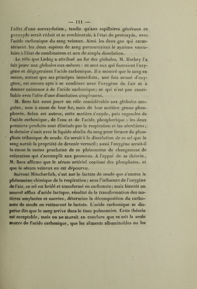 l’effet d’une suroxydation, taudis qu’aux capillaires généraux ce peroxyde serait réduit et se combinerait^ à l’état de protoxyde, avec l’acide carbonique du sang veineux. Ainsi les deux gaz qui carac- térisent les deux espèces de sang parcourraient le système vascu- laire à l’état de combinaison et non de simple dissolution. Le rôle que Liebig a attribué au fer des globules, M. Harbey l’a fait jouer aux globules eux-mêmes : ce sont eux qui fixeraient l’oxy- gène et dégageraient l’acide carbonique. Il a montré que le sang en masse, autant que ses principes immédiats, une fois saturé d’oxy- gène, est encore apte à se combiner avec l’oxygène de l’air et à donner naissance à de l’acide carbonique; ce qui n’est pas conci- liable avec l’idée d’une dissolution simplement. W. Rees fait aussi jouer un rôle considérable aux globules san- guins , non à cause de leur fer, mais de leur matière grasse phos- pborée. Selon cet auteur, celte matière s’oxyde, puis engendre de l’acide carbonique, de l’eau et de l’acide phosphorique : les deux premiers produits sont éliminés parla respiration et les sécrétions; le dernier s’unit avec le liquide alcalin du sang pour former du phos- phate tribasique de soude. Ce serait à la dissolution de ce sel que le sang aurait la propriété de devenir vermeil ; aussi l’oxygène serait-il la cause la moins prochaine de ce phénomène de changement de coloration qui s’accomplit aux poumons. A l’appui de sa théorie, M. Rees affirme que le sérum artériel contient des phosphates, et que le sérum veineux en est dépourvu. Suivant Mitscherlich, c’est sur le lactate de soude que s’exerce le phénomène chimique de la respiration ; sous l’influence de l’oxygène de l’air, ce sel est brûlé et transformé en carbonate; mais bientôt un nouvel afflux d’acide lactique, résultat de la transformation des ma- tières amylacées et sucrées, détermine la décomposition du carbo- nate de soude en restaurant le lactate. L’acide carbonique se dis- perse dès que le sang arrive dans le tissu pulmonaire. Cette théorie est acceptable, mais on ne saurait en conclure que ce soit la seule source de l’acide carbonique, que les aliments albuminoïdes ou les