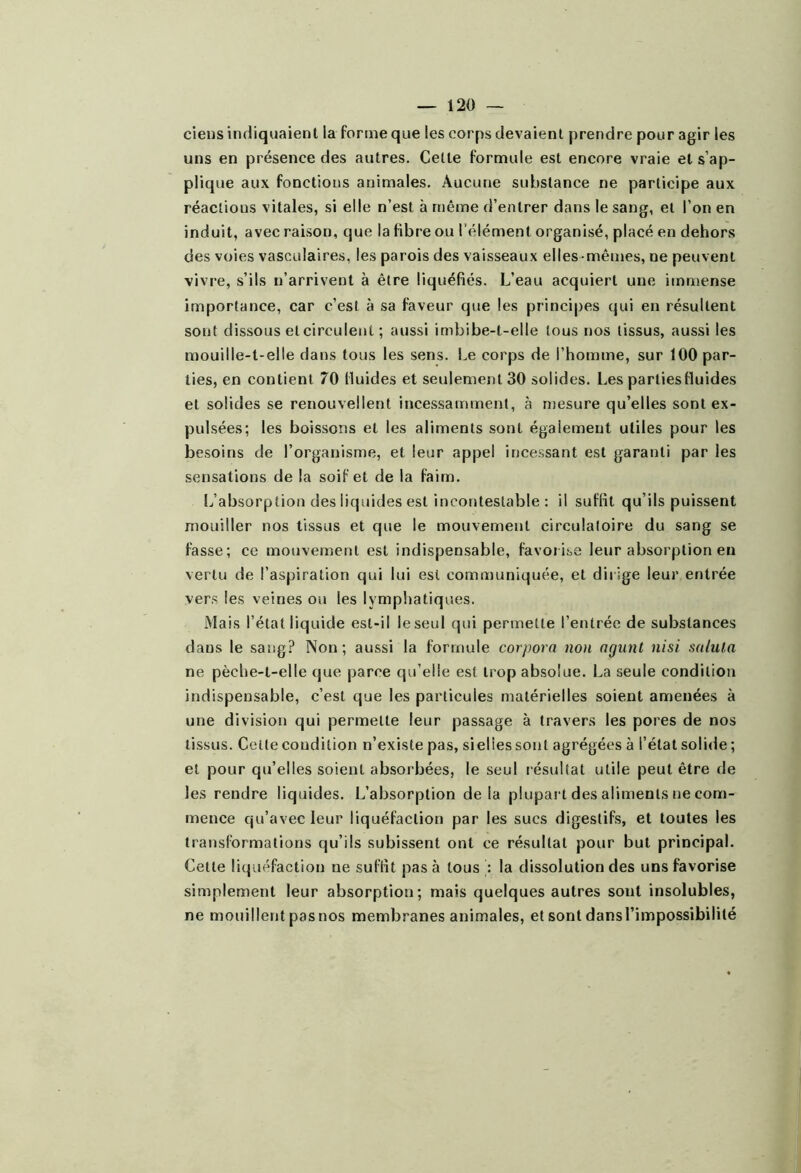 ciens indiquaient la forme que les corps devaient prendre pour agir les uns en présence des autres. Celte formule est encore vraie et s’ap- plique aux fonctions animales. Aucune substance ne participe aux réactions vitales, si elle n’est à même d’entrer dans le sang, et l’on en induit, avec raison, que la fibre ou l’élément organisé, placé en dehors des voies vasculaires, les parois des vaisseaux elles-mêmes, ne peuvent vivre, s’ils n’arrivent à être liquéfiés. L’eau acquiert une immense importance, car c’est à sa faveur que les principes qui en résultent sont dissous et circulent ; aussi imbibe-t-elle tous nos tissus, aussi les mouille-l-elle dans tous les sens. Le corps de l’homme, sur 100 par- ties, en contient 70 fluides et seulement 30 solides. Les parties fluides et solides se renouvellent incessamment, à mesure qu’elles sont ex- pulsées; les boissons et les aliments sont également utiles pour les besoins de l’organisme, et leur appel incessant est garanti par les sensations de la soif et de la faim. L’absorption des liquides est incontestable : il suffit qu’ils puissent mouiller nos tissus et que le mouvement circulatoire du sang se fasse; ce mouvement est indispensable, favorise leur absorption en vertu de l’aspiration qui lui est communiquée, et diiige leur entrée vers les veines ou les lymphatiques. Mais l’état liquide est-il le seul qui permette l’entrée de substances dans le sang? Non; aussi la formule corpora non agunt nisi salut,a ne pèche-t-elle que parce qu’elle est trop absolue. La seule condition indispensable, c’est que les particules matérielles soient amenées à une division qui permette leur passage à travers les pores de nos tissus. Cette condition n’existe pas, sieliessont agrégées à l’état solide ; et pour qu’elles soient absorbées, le seul résultat utile peut être de les rendre liquides. L’absorption delà piupait des aliments ne com- mence qu’avec leur liquéfaction par les sucs digestifs, et toutes les transformations qu’ils subissent ont ce résultat pour but principal. Celle liquéfaction ne suffit pas à tous : la dissolution des uns favorise simplement leur absorption; mais quelques autres sont insolubles, ne mouillentpasnos membranes animales, et sont dansl’impossibilité
