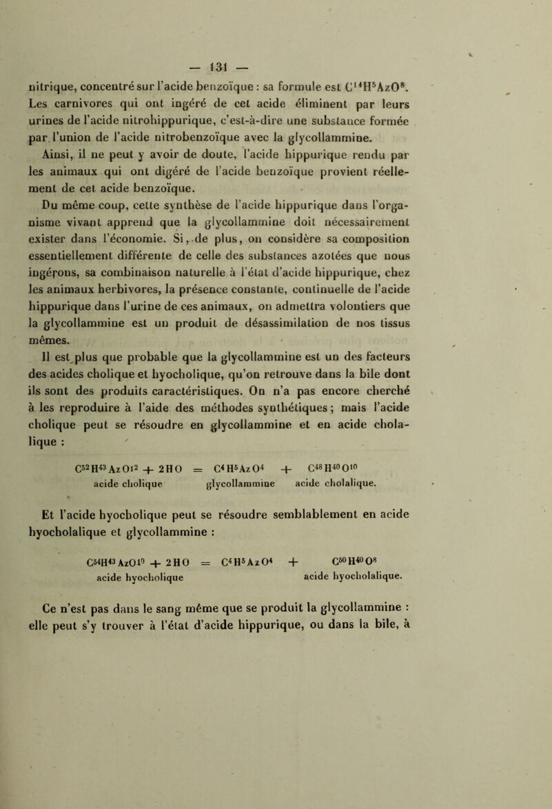 nitrique, concentré sur l’acide benzoïque : sa formule est C^^H^AzO*. Les carnivores qui ont ingéré de cet acide éliminent par leurs urines de l’acide nitrohippurique, c’est-à-dire une substance formée par l’union de l’acide nitrobenzoïque avec la glycollammine. Ainsi, il ne peut y avoir de doute, l’acide hippurique rendu par les animaux qui ont digéré de l’acide benzoïque provient réelle- ment de cet acide benzoïque. Du même coup, cette synthèse de l’acide hippurique dans l’orga- nisme vivant apprend que la glycollammine doit nécessairement exister dans l’économie. Si, de plus, ou considère sa composition essentiellement différente de celle des substances azotées que nous ingérons, sa combinaison naturelle à l’état d’acide hippurique, chez les animaux herbivores, la présence constante, continuelle de l’acide hippurique dans l’urine de ces animaux, on admettra volontiers que la glycollammine est un produit de désassimilation de nos tissus mêmes. 11 esLplus que probable que la glycollammine est un des facteurs des acides choliqueet hyocholique, qu’on retrouve dans la bile dont ils sont des produits caractéristiques. On n’a pas encore cherché à les reproduire à l’aide des méthodes synthétiques ; mais l’acide cholique peut se résoudre en glycollammine et en acide chola- lique ; ' C52h«AzOi2 -t- 2HO = C<H5Az04 + acide cholique glycollammine acide cholalique. Et l’acide hyocholique peut se résoudre semblablement en acide hyocholalique et glycollammine : CS^H^AzOl» + 2HO = C^H5AzO< + acide hyocholique acide hyocholalique. Ce n’est pas dans le sang même que se produit la glycollammine : elle peut s’y trouver à l’état d’acide hippurique, ou dans la bile, à