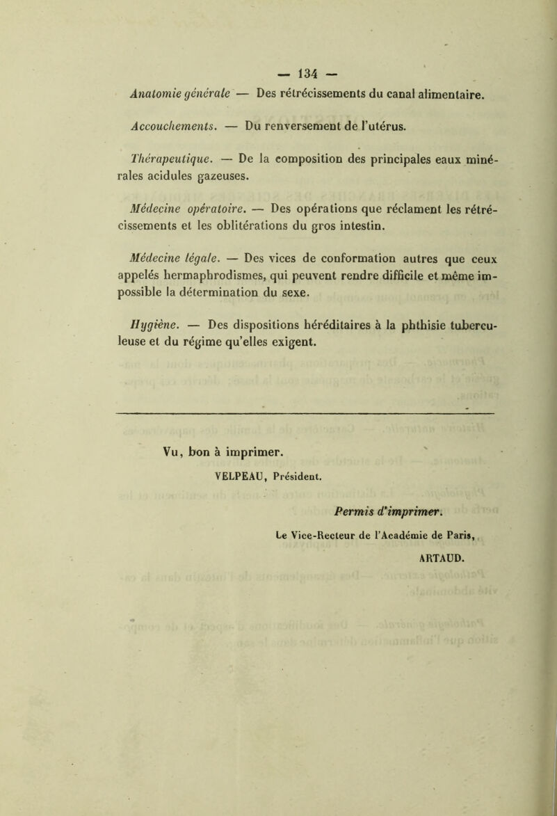 Anatomie générale — Des rétrécissements du canal alimentaire. Accouchements. — Du renversement de l’utérus. Thérapeutique. — De la composition des principales eaux miné- rales acidulés gazeuses. Médecine opératoire. — Des opérations que réclament les rétré- cissements et les oblitérations du gros intestin. Médecine légale. — Des vices de conformation autres que ceux appelés hermaphrodismes, qui peuvent rendre difficile et même im- possible la détermination du sexe. Hygiène. — Des dispositions héréditaires à la phthisie tubercu- leuse et du régime quelles exigent. Vu, bon à imprimer. VELPEAU, Président. Permis d'imprimer. Le Vice-Recteur de l’Académie de Paris, ARTAUD.