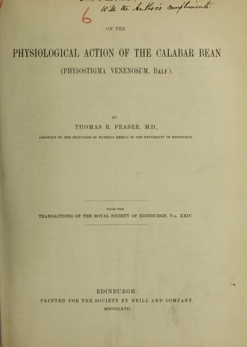 ATiJcl ^ ON THE PHYSIOLOGICAL ACTION OF THE CALABAR BEAN (PHYSOSTIGMA VENENOSUM, Bale.). THOMAS R. FRASER, M.D, ASSISTANT TO THE PROFESSOR OF MATERIA MEDICA IN THE UNIVERSITY OF EDINISURGH. FROM THE TRANSACTIONS OF THE ROYAL SOCIETY OF EDINBURGH, Vol. XXIV. EDINBURGH: PRINTED FOR THE SOCIETY BY NEILL AND COMPANY. MDCCCLXVII.