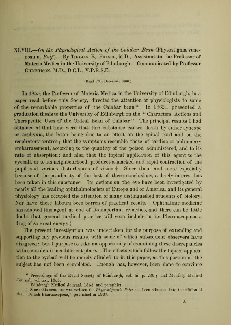 XLVIII.—On the Physiological Action of the Calabar Bean (Physostigma vene- nosum, Balf). By Thomas R. Fraser, M.D., Assistant to the Professor of Materia Medica in the University of Edinburgh. Communicated by Professor Christison, M.D., D.C.L., Y.P.R.S.E. (Read 17th December 1866.) In 1855, the Professor of Materia Medica in the University of Edinburgh, in a paper read before this Society, directed the attention of physiologists to some of the remarkable properties of the Calabar bean.* In 18G2,I presented a graduation thesis to the University of Edinburgh on the “ Characters, Actions and Therapeutic Uses of the Ordeal Bean of Calabar.” The principal results I had obtained at that time were that this substance causes death by either syncope or asphyxia, the latter being due to an effect on the spinal cord and on the respiratory centres; that the symptoms resemble those of cardiac or pulmonary embarrassment, according to the quantity of the poison administered, and to its rate of absorption; and, also, that the topical application of this agent to the eyeball, or to its neighbourhood, produces a marked and rapid contraction of the pupil and various disturbances of vision.f Since then, and more especially because of the peculiarity of the last of these conclusions, a lively interest has been taken in this substance. Its actions on the eye have been investigated by nearly all the leading ophthalmologists of Europe and of America, and its general physiology has occupied the attention of many distinguished students of biology. Nor have these labours been barren of practical results. Ophthalmic medicine has adopted this agent as one of its important remedies, and there can be little doubt that general medical practice will soon include in its Pharmacopoeia a drug of so great energy.'! The present investigation was undertaken for the purpose of extending and supporting my previous results, with some of which subsequent observers have disagreed ; but I purpose to take an opportunity of examining these discrepancies with some detail in a different place. The effects which follow the topical applica- tion to the eyeball will be merely alluded to in this paper, as this portion of the subject has not been completed. Enough has, however, been done to convince * Proceedings of the Royal Society of Edinburgh, vol. iii. p. 280 ; and Monthly Medical Journal, vol. xx., 1855. f Edinburgh Medical Journal, 1863, and pamphlet. ! Since this sentence was written the Physostigmatis Faha has been admitted into the edition of the “ British Pharmacopoeia,” published in 1867- A