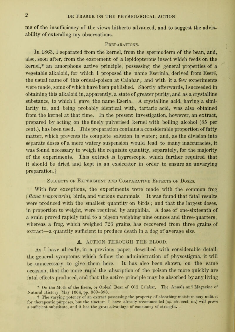 me of the insufficiency of the views hitherto advanced, and to suggest the advis- ability of extending my observations. Preparations. In 1863, I separated from the kernel, from the spermoderm of the bean, and, also, soon after, from the excrement of a lepidopterous insect which feeds on the kernel,* an amorphous active principle, possessing the general properties of a vegetable alkaloid, for which I proposed the name Eserinia, derived from Esere, the usual name of this ordeal-poison at Calabar; and with it a few experiments were made, some of which have been published. Shortly afterwards, I succeeded in obtaining this alkaloid in, apparently, a state of greater purity, and as a crystalline substance, to which I gave the name Eseria. A crystalline acid, having a simi- larity to, and being probably identical with, tartaric acid, was also obtained from the kernel at that time. In the present investigation, however, an extract, prepared by acting on the finely pulverised kernel with boiling alcohol (85 per cent.), has been used. This preparation contains a considerable proportion of fatty matter, which prevents its complete solution in water; and, as the division into separate doses of a mere watery suspension would lead to many inaccuracies, it was found necessary to weigh the requisite quantity, separately, for the majority of the experiments. This extract is hygroscopic, which further required that it should be dried and kept in an exsiccator in order to ensure an unvarying preparation, j- Subjects of Experiment and Comparative Effects of Doses. With few exceptions, the experiments were made with the common frog (Rana temporciria), birds, and various mammals. It was found that fatal results were produced with the smallest quantity on birds; and that the largest doses, in proportion to weight, were required by amphibia. A dose of one-sixteenth of a grain proved rapidly fatal to a pigeon weighing nine ounces and three-quarters ; whereas a frog, which weighed 726 grains, has recovered from three grains of extract—a quantity sufficient to produce death in a dog of average size. A. ACTION THROUGH THE BLOOD. As I have already, in a previous paper, described with considerable detail, the general symptoms which follow the administration of physostigma, it will be unnecessary to give them here. It has also been shown, on the same occasion, that the more rapid the absorption of the poison the more quickly are fatal effects produced, and that the active principle may be absorbed by any living * On the Moth of the Esere, or Ordeal Bean of Old Calahar. The Annals and Magazine of Natural History, May 1864, pp. 389-393. t The varying potency of an extract possessing the property of absorbing moisture may unfit it for therapeutic purposes, but the tincture I have already recommended (pp. cit. sect, iii.) will prove a sufficient substitute, and it has the great advantage of constancy of strength.