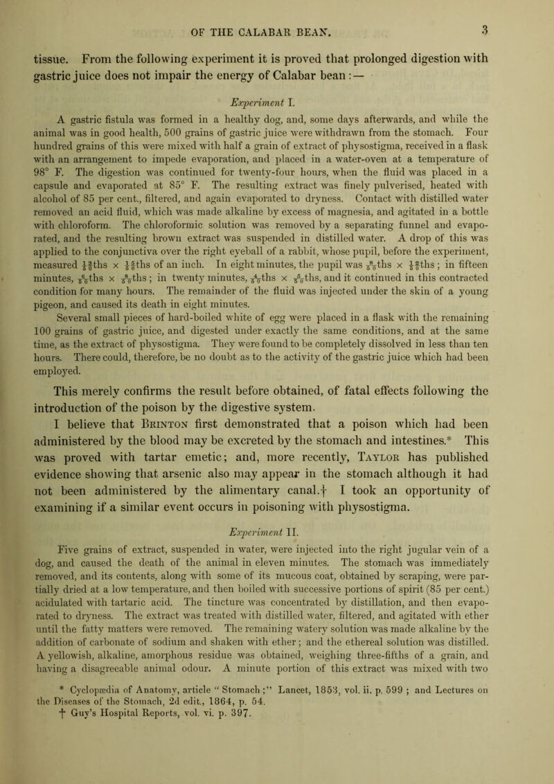 tissue. From the following experiment it is proved that prolonged digestion with gastric juice does not impair the energy of Calabar bean : — Experiment I. A gastric fistula was formed in a healthy dog, and, some days afterwards, and while the animal was in good health, 500 grains of gastric juice were withdrawn from the stomach. Four hundred grains of this were mixed with half a grain of extract of physostigma, received in a flask with an arrangement to impede evaporation, and placed in a water-oven at a temperature of 98° F. The digestion was continued for twenty-four hours, when the fluid was placed in a capsule and evaporated at 85° F. The resulting extract was finely pulverised, heated with alcohol of 85 per cent., filtered, and again evaporated to dryness. Contact with distilled water removed an acid fluid, which was made alkaline by excess of magnesia, and agitated in a bottle with chloroform. The chloroformic solution was removed by a separating funnel and evapo- rated, and the resulting brown extract was suspended in distilled water. A drop of this was applied to the conjunctiva over the right eyeball of a rabbit, whose pupil, before the experiment, measured ths x ifths of an inch. In eight minutes, the pupil was ^ths x if ths ; in fifteen minutes, /oths x /j-ths ; in twenty minutes, /j-ths x /^ths, and it continued in this contracted condition for many hours. The remainder of the fluid was injected under the skin of a young pigeon, and caused its death in eight minutes. Several small pieces of hard-boiled white of egg were placed in a flask with the remaining 100 grains of gastric juice, and digested under exactly the same conditions, and at the same time, as the extract of physostigma. They were found to be completely dissolved in less than ten hours. There could, therefore, be no doubt as to the activity of the gastric juice which had been employed. This merely confirms the result before obtained, of fatal effects following the introduction of the poison by the digestive system. I believe that Brinton first demonstrated that a poison which had been administered by the blood may be excreted by the stomach and intestines * This was proved with tartar emetic; and, more recently, Taylor has published evidence showing that arsenic also may appear in the stomach although it had not been administered by the alimentary canal.f I took an opportunity of examining if a similar event occurs in poisoning with physostigma. Experiment II. Five grams of extract, suspended in water, were injected into the right jugular vein of a dog, and caused the death of the animal in eleven minutes. The stomach was immediately removed, and its contents, along with some of its mucous coat, obtained by scraping, were par- tially dried at a low temperature, and then boiled with successive portions of spirit (85 per cent.) acidulated with tartaric acid. The tincture was concentrated by distillation, and then evapo- rated to dryness. The extract was treated with distilled water, filtered, and agitated with ether until the fatty matters were removed. The remaining watery solution was made alkaline by the addition of carbonate of sodium and shaken with ether; and the ethereal solution was distilled. A yellowish, alkaline, amorphous residue was obtained, weighing three-fifths of a grain, and having a disagreeable animal odour. A minute portion of this extract was mixed with two * Cyclopaedia of Anatomy, article “ Stomach Lancet, 1853, vol. ii. p. 599 ; and Lectures on the Diseases of the Stomach, 2d edit., 1864, p. 54. ■j* Guy’s Hospital Reports, vol. vi. p. 397.